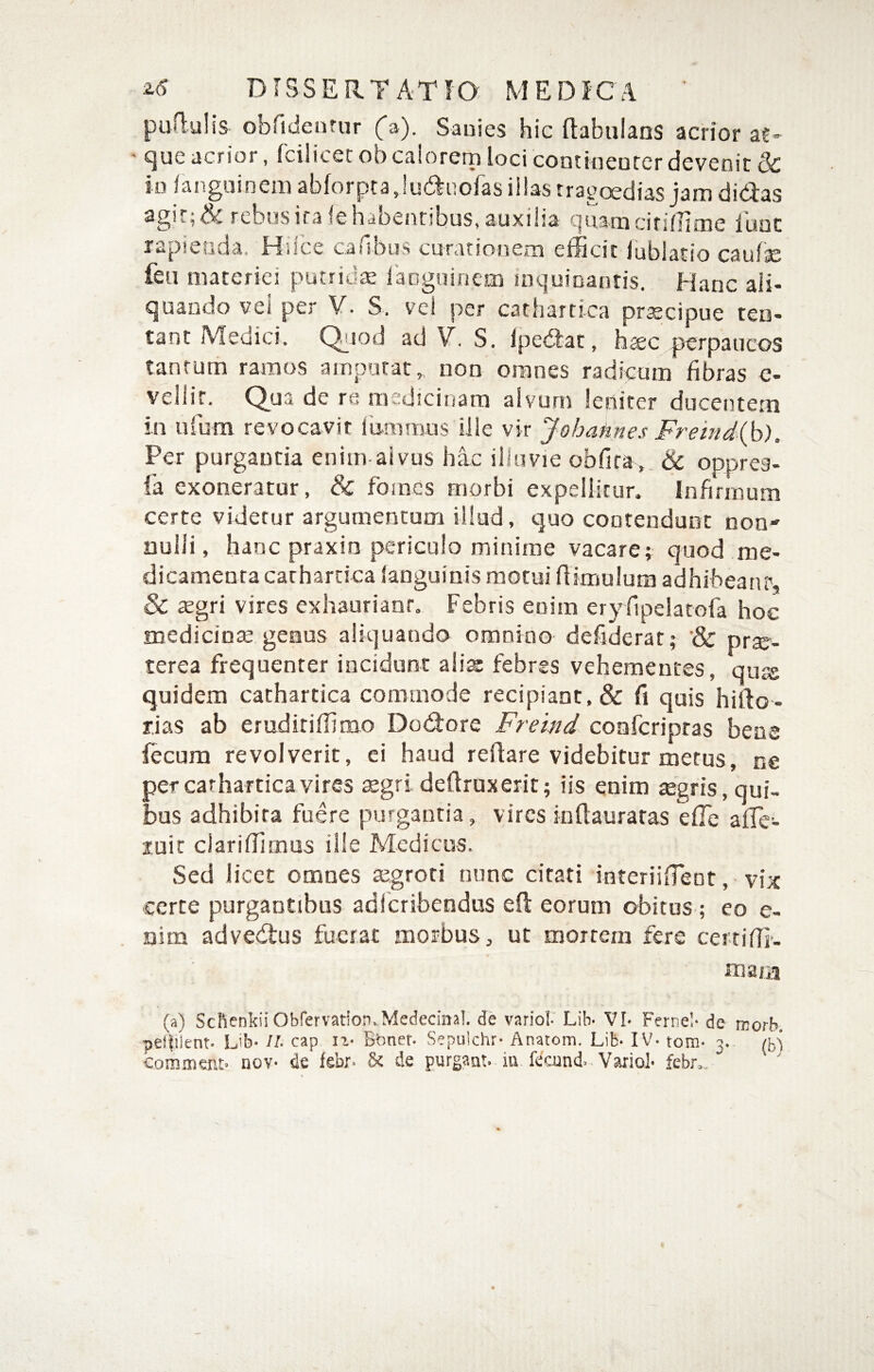 pun:ulis obfidentur (a). Sanies hic ftabulans acrior at¬ que acrior, fcilicet ob calorem loci contineutcr devenir 3c in fanguineiii abforptajuduofas illas tragoedias jam didas agir; & rebos ira (e habentibus, auxilia quam citiflime luuc rapienda. Hilce cailbus curationem efficit lublatio caulae feu materiei putridae lacguincin iDquioantis. Hanc ali¬ quando vei per ¥. S. vei per cathartica pr^cipue ten- tant Medici. Qijod ad V. S. Ipedac, h^c perpaucos tantum ramos amputat,, non omnes radicum fibras e- vellit. Qua de re rasdicinam alvum leniter ducentem in ufum revocavit iummus ille vir Johafines Fremd{b). Per purgantia enim aivus hic illuvie obfira,. & opprea- fa exoneratur, & foraes morbi expellitur. Infirmum certe videtur argumentum illud, quo contendunt non nulli, hanc praxin periculo minime vacare; quod me¬ dicamenta cathartica languinfs motui ff imulum adhibeanr, & segri vires exhaurianr. Febris enim ery fipelatofa hoc medicinse genus aliquando omoioo defiderat; & prte- terea frequenter incidunt aiiss febres vehementes, quis quidem cathartica commode recipiant, & fi quis hirto- rias ab erudiriffimo Dodore Freind conferipras bene fecum revolverit, ei haud rertare videbitur merus, ne per cathartica vires $gri deflruxerit; iis enim tegris, qui¬ bus adhibita fuere purgantia, vires inflauratas efTe afTe- luic ciariffirnas ille Medicus. Sed licet omnes tegroti nunc citati ioteriifTeot, vix certe purgantibus adicribendus eft eorum obitus ; eo e- aim advedus fuerat morbus, ut mortem fere cerriffi. (a) SchenkiiObfervation.Medecinal. de variol Lib- VI» Fernel- de worb. pel|ilent. Lib- II. cap Btfner- Sepulchr- Anatom, Lib- IV- tom- 3. (5'^ comment» nov- de febr- & de purgaut. iu fecjdni Vaxiol- febn.