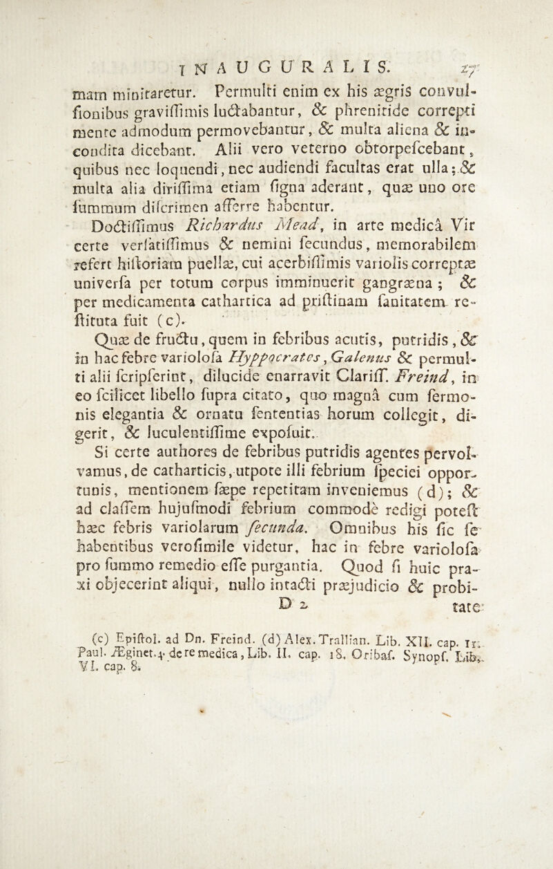 mam minitaretur. Permulti enim ex his segris convul- fionibus graviffimis iudabantur, & phrenitide correpti mente admodum permovebantur, 8c multa aliena & ii.i« condita dicebant. Alii vero veterno obtorpefeebant, quibus nec loquendi, nec audiendi facultas erat ulla;.& muka alia diriifima etiam (Igna aderant, qus uno ore furaraum diferimen afferre habentur. DodlifTimus Richardus Mead, in arte medica Vir eerte verlatifTimus & nemini fecundus, memorabilem- refert hikoriam puella;, cui acerbiflimis variolis correptte univerfa per totum corpus imminuerit gaogrsena ; & per medicamenta cathartica ad priflinam fanitatem re- ftituta fuit ( c). Qute de fructu, quem in febribus acutis, putridis , & in hac febre variolofa Hyppocrates, Galenus 8c permul¬ ti alii fcripferint, dilucide enarravit Clarifr. Freind, in; eo fcillcct libello fupra citaro, quo magna cum fermo- nis elegantia & ornatu fenteutias horum collegit, di¬ gerit, & luculentiflime expofuit. Si certe authores de febribus putridis agentes pervol¬ vamus, de catharticis,utpore illi febrium fpeciei oppor¬ tunis, mentionem faspe repetitam inveniemus (d); & ad clafTem' hujufmodi febrium commode redigi poteft baec febris variolarum fecunda. Omnibus his fic fe habentibus verofimile videtur, hac in febre variolofa pro fummo remedio effe purgantia. Quod fi huic pra- xi objecerint aliqui, nullo intadli preejudicio 8c probi- D’ z tate.: (c) Epifloi. ad Dn. Freind. (d) Alex. Trallian. Lib. XTI. cap. ii;. Paul. 7Eginet.4'deremedica.Lib. II. cap. i8. Oribaf. Synopf. Libi y l. cap. 8i ' r • '