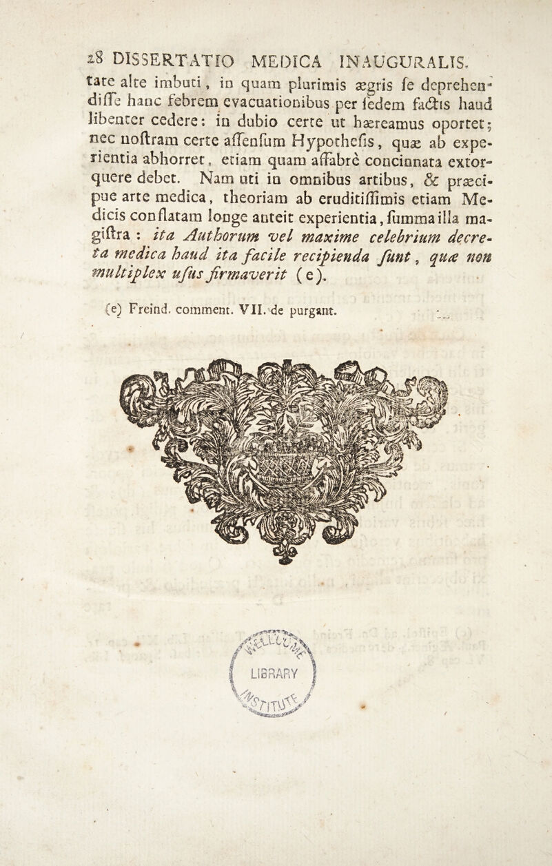 i8 DISSERTATIO MEDICA INAUGURALIS, tate alte imbuti, in quam plurimis segris fe deprehen* difle hanc febrem evacuationibus per ledetn fa<ftis haud libenter cedere; in dubio certe ut haereamus oportet; nec uollram certe aiTenrum Hypothefis, quae ab expe¬ rientia abhorret, etiam quam affabre concinnata extor¬ quere debet. Nam uti in omnibus artibus, & prsci- pue arte medica, theoriam ab eruditiflimis etiam Me¬ dicis conflatam longe anteit experientia,fiimmailla raa- giflra ; ita Authorum vel maxime celebrium decre¬ ta medica haud ita facile recipienda funt, qua non multiplex ufusfirmaverit (e). (e) Freind. comment. VII.'de purgant. f