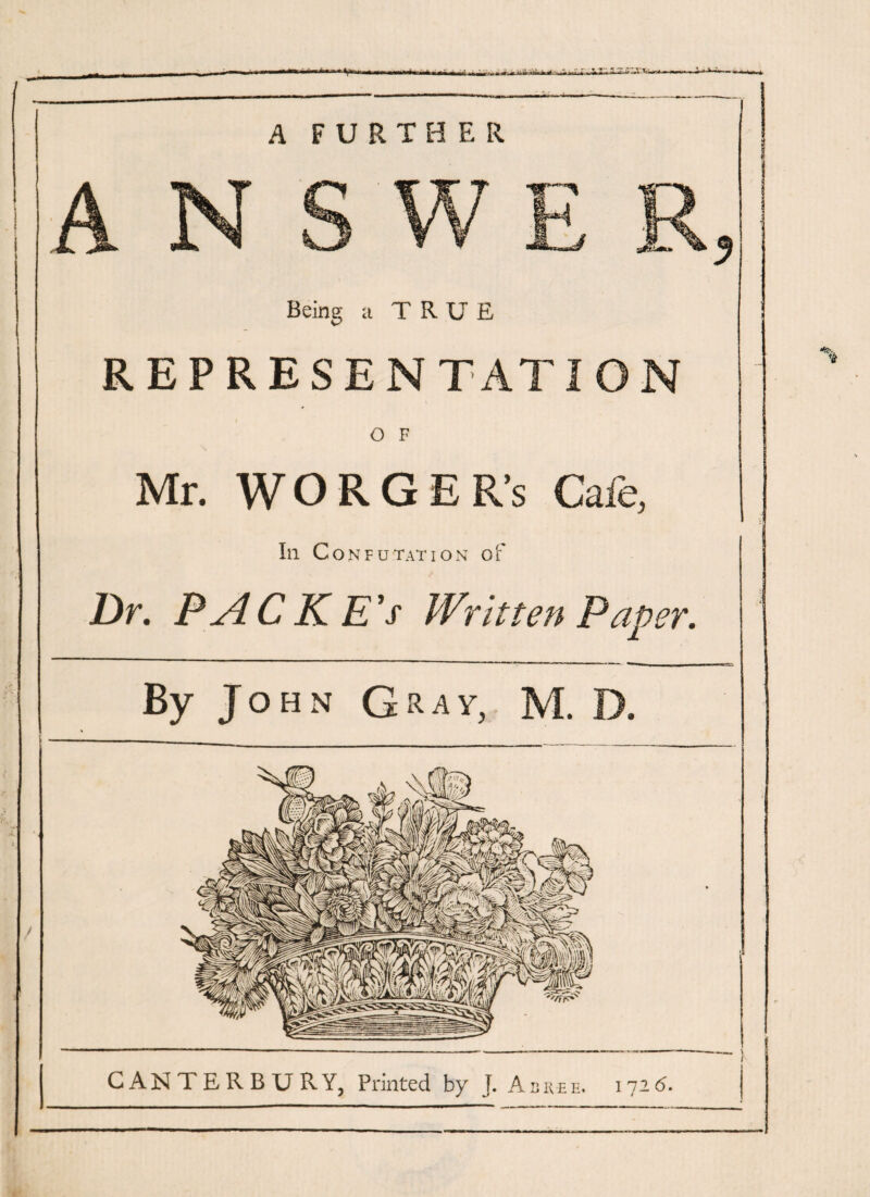 A FURTHER Being a TRUE REPRESEN TAT1ON O F Mr. WORGER’s Cafe, Ill Confutation of Dr. PAC K E’s Written Paper. By John Gray, M. D. CANTERBURY, Printed by J. All REE. 172(5.