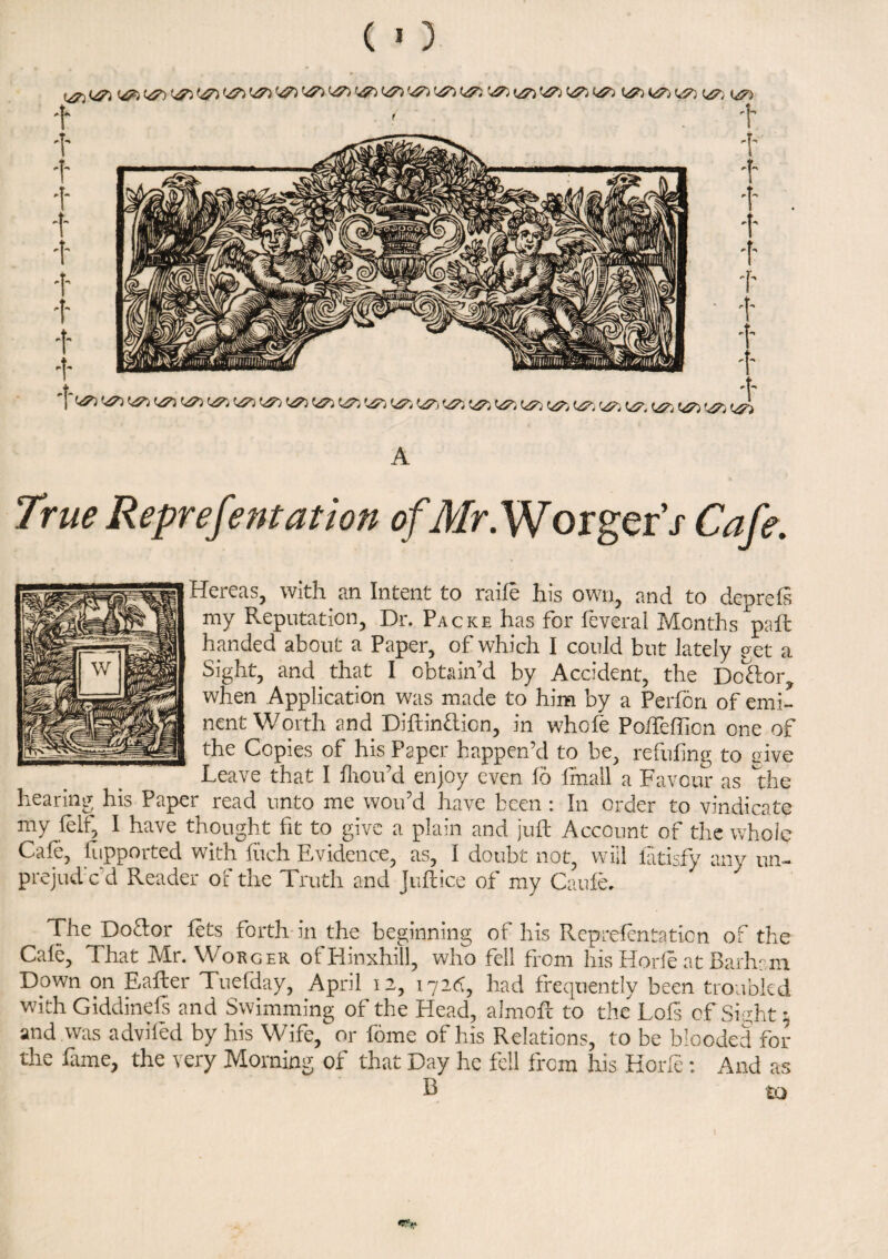 ^ ^ ^ ^ ^ c^ ^ ^ ^ ^ A True Representation of.Mr. W orgerh Gz/r. Hereas, with an Intent to raile his own, and to deprels my Reputation, Dr. Packe has for leveral Months pall handed about a Paper, of which I could but lately p et a Sight, and that I obtain’d by Accident, the Do£lor? when Application was made to him by a Perfon of emi¬ nent Worth and Diftin&ion, in whole Poffelfion one of the Copies of his Paper happen’d to be, refilling to piye Leave that I Ihou’d enjoy even lo fmail a Favour as the hearing his Paper read unto me wou’d have been : In order to vindicate my fell, I have thought fit to give a plain and juft Account of the whole Cafe, ftipported with fuch Evidence, as, I doubt not, will latisfy any un- prejud c d Reader of the Truth and Juftice of my Caufe. The Doctor lets forth in the beginning of his Reprefcntation of the Cale, That Mr. Worger ofHinxhill, who fell from his Horle at Barham Down on Eafter Tuefday, April 12, 172^, had frequently been troubled with Giddinefs and Swimming of the Head, almoft to the Lofs of Sip;ht * and was adviled by his Wife, or fome of his Relations, to be blooded for the lame, the very Morning of that Day he fell from his Horle: And as B to r'..