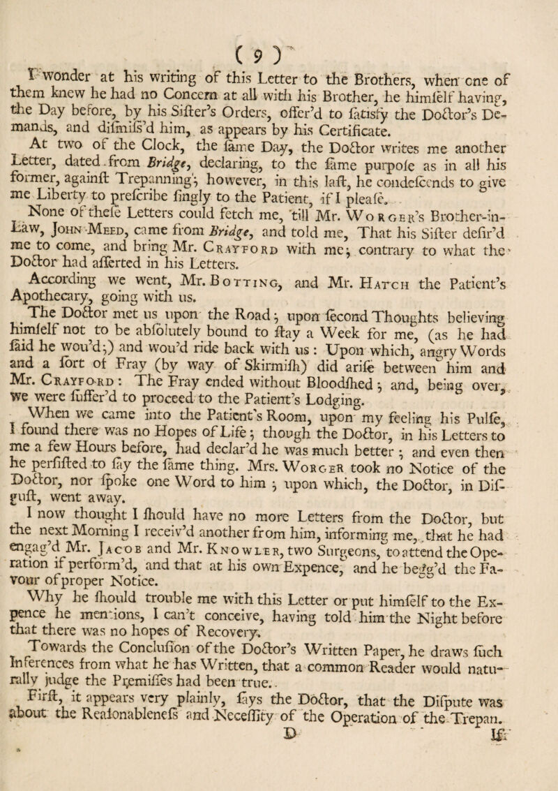 1 wonder at his writing of this Letter to the Brothers, when one of them knew he had no Concern at all with his Brother, he himlelf having, the Day before, by his Sifter’s Orders, offer’d to fatisfy the Dodor’s De¬ mands, and difiniis’d him, as appears by his Certificate. At two of die Clock, the fame Day, the Dodor writes me another Letter, dated.from Bridge, declaring, to the fame purpofe as in all his former, againft Trepanning^ however, in this laft, he condefcends to give me Liberty to prefcribe fingly to the Patient, if I pleafe, . None ofthefe Letters could fetch me, till Mr. Worgek’s Brodier-in- Law, John Meed, came from Bridge, and told me, That his Sifter defir’d me to come, and bring Mr. Cray ford with me j contrary to what the’ Dodor had after ted in his Letters. According we went, Mr. Botting, and Mr. Hatch the Patient’s Apothecary, going with us. . The D°a°r met us upon the Road * upon fecond Thoughts believing himlelf not ^ to be abfolutely bound to ftay a Week for me, (as he had laid he wou’dO vvou’d ride back with us : Upon which, angry Words and a fort of Fray (by way of Skirmifh) did arife between him and hfr. Crayford * The Fray ended without Bloodfhed \ and beam over we were fuffer’d to proceed to the Patient’s Lodging. ’ b * When we came into the Patient’s Room, upon' my feeling his Pulfe i found theie was no Hopes of Life \ though the Dodor, in his Letters to me a few Hours before, had declar’d he was much better \ and even then, he perfifted to fay the fame thing. Mrs. Worger took no Notice of the Dodor, nor fpoke one Word to him -7 upon which, the Dodor, in DiF guft, went away. I now thought I fliould have no more Letters from the Dodor, but the next Morning I receiv’d another from him, informing me, that he had 4 JACOB and -M-r* Knowler, two Surgeons, to attend the Ope¬ ration if perform’d, and that at his own Expence, and he beig’d the Fa¬ vour of proper Notice. Why he fhould trouble me with this Letter or put himlelf to the Ex¬ pence he mentions, I can’t conceive, having told him the Night before that there was no hopes of Recovery. Towards the Conclufion ofthe Dodor’s Written Paper, he draws fuch Inferences from what he has Written, that a common Reader would natu¬ rally judge the P^emifies had been true.. Firft it appears very plainly, £ys the Dodor, that the Difpute was about the Reaionablenefs and Neceflity of the Operation of the Trepan. D Iff