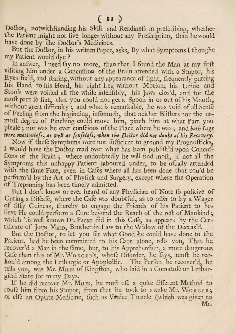 Do&or, notwithflanding his Skill and Readinefs in prefcribing, whether the Patient might not live longer without any Prefer iption, than he would have done by the Doctor’s Medicines. But the Do&or, in his written Paper, asks, By what Symptoms I thought my Patient would dye ? in anfwer, I need lay no more, than that I found the Man at my firfl vifiting him under a Concuffion of the Brain attended with a Stupor, his Eyes fix’d, and flaring, without any appearance of fight, frequently putting his Hand to his Head, his right Leg without Motion, his Urine and Stools were voided all the while infenlibly, his jaws clos’d, and for the mo ft part fo fixt, that you could not get a Spoon in or out of his Mouth, without great difficulty j and what is remarkable, he was void of all Senfe of Feeling from the beginning, infomuch, that neither Bliflers nor the ut- mofl degree of Pinching could move him, pinch him at what Part you pleafe j nor was he ever confeious of the Place where he was ^ and both Legs were motionlefs, as well as fenfelefs, when the DoVtor did not doubt of his Recovery. Now if thefe Symptoms were not fufficient to ground my Prognofticks, I would have the Dollor read over what has been publifh’d upon Concuf- fions of the Brain } where undoubtedly he will find mofl, if not all the Symptoms this unhappy Patient laboured under, to be ufually attended with the fame Fate, even in Cafes where all has been done that cou’d be perform’d by the Art of Phyfick and Surgery, except where the Operation of Trepanning has been timely admitted. But I don’t know or ever heard of any Phyfician of Note fo pofitive of Curing a Difeafe, where the Cafe was doubtful, as to offer to lay a Wager of fifty Guineas, thereby to engage the Friends of his Patient to be¬ lieve He could perform a Cure beyond the Reach of the reft of Mankind \ which ’tis well known Dr. Packe did in this Cafe, as appears by the Cer¬ tificate of John Meed, Brother-in-Law to the Widow of the Deceas’d. But the Dofror, to let you fee what Good he could have done to the Patient, had he been committed to his Care alone, tells you. That lie recover’d a Man in the fame, but, to his Apprehenficn, a more dangerous Cafe than this of Mr. Worger’s, whole Diforder, he fays, mnfl be rec¬ kon’d among the Lethargic or Apople&ic. The Perfbn he recover’d, he tells you, was Mr. Miles of Kingfton, who laid in a Comatofe or Lethar¬ gical State for many Days. If he did recover Mr. Miles, he muff life a quite different Method to roufe him from his Stupor, from that he took to awake Mr. Worger j or elfe an Opiate Medicine, fuch as Venice Treacle (which was given to Mr,