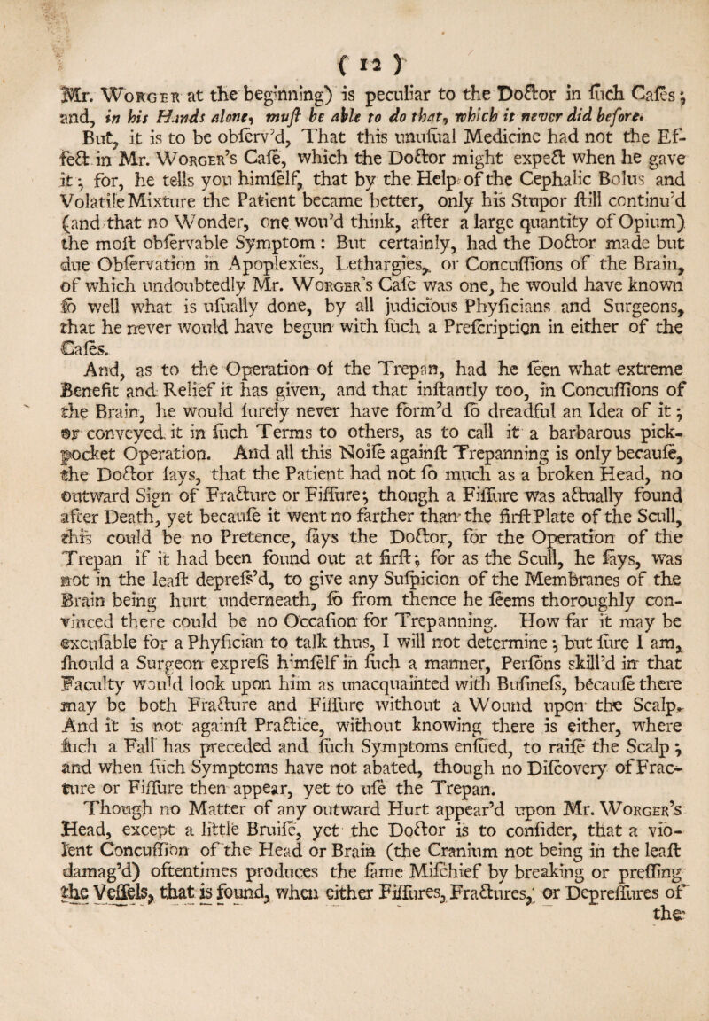 / 5 ( M ) Mr. Worger at the beginning) is peculiar to the Doctor in Rich Cafes *, and, in his Hands alone, tnvfl he able to do that, which it never did before* But, it is to be obferv’d, That this mutual Medicine had not the Ef¬ fect in Mr. Worger’s Cafe, which the Doctor might exped when he gave it*, for, he tells yon himfelf, that by the Help; of the Cephalic Bolus and Volatile Mixture the Patient became better, only his Stupor dill continu'd (and that no Wonder, one won'd think, after a large quantity of Opium), the moil obfervable Symptom : But certainly, had the Dodor made but due Obfervation in Apoplexies, Lethargies^ or Concuflibns of the Brain, of which undoubtedly Mr. Worger’s Cafe was one, he would have known fo well what is ufually done, by all judicious Phyficians and Surgeons, that he never would have begun with fuch a Prefcription in either of the Cafes. And, as to the Operation of the Trepan, had he feen what extreme Benefit and Relief it has given, and that indantly too, in Concuflions of the Brain, he would lurely never have form’d fo dreadful an Idea of it} ©r conveyed it in fiich Terms to others, as to call it a barbarous pick¬ pocket Operation. Arid all this Noile againd Trepanning is only becaufe, the Dodor fays, that the Patient had not fo much as a broken Head, no outward Sign of Fradure or FilTure*, though a FilTure was a dually found after Death, yet becaufe it went no farther than* the fird Plate of the Scull, this could be no Pretence, fays the Dodor, for the Operation of the Trepan if it had been found out at hrft*, for as the Scull, he fays, was not in the lead deprefs’d, to give any Sufpicion of the Membranes of the Brain being hurt underneath, fo from thence he feems thoroughly con¬ vinced there could be no Occafion for Trepanning. How far it may be ©xcufable for a Phyfician to talk thus, I will not determine *, but lure I am, fhould a Surgeon exp refs himfelf in fuch a manner, Perfons skill’d in that Faculty would look upon him as unacquainted with Bufinefs, becaufe there may be both Fradure and FilTure without a Wound upon tbe Scalp- And it is not againd Pradice, without knowing there is either, where inch a Fall has preceded and fuch Symptoms enfued, to raife the Scalp \ and when Rich Symptoms have not abated, though no Difcovery ofFrac- fure or FilTure then appear, yet to ufe the Trepan. Though no Matter of any outward Hurt appear’d upon Mr. Worger’s Head, except a little Bruife, yet the Dodor is to confider, that a vio¬ lent Concuffibn of the Head or Brain (the Cranium not being in the lead damag’d) oftentimes produces the fame Mifchief by breaking or prefling the Veffels, that is found, when either Figures, Fradures, or Depreffures of