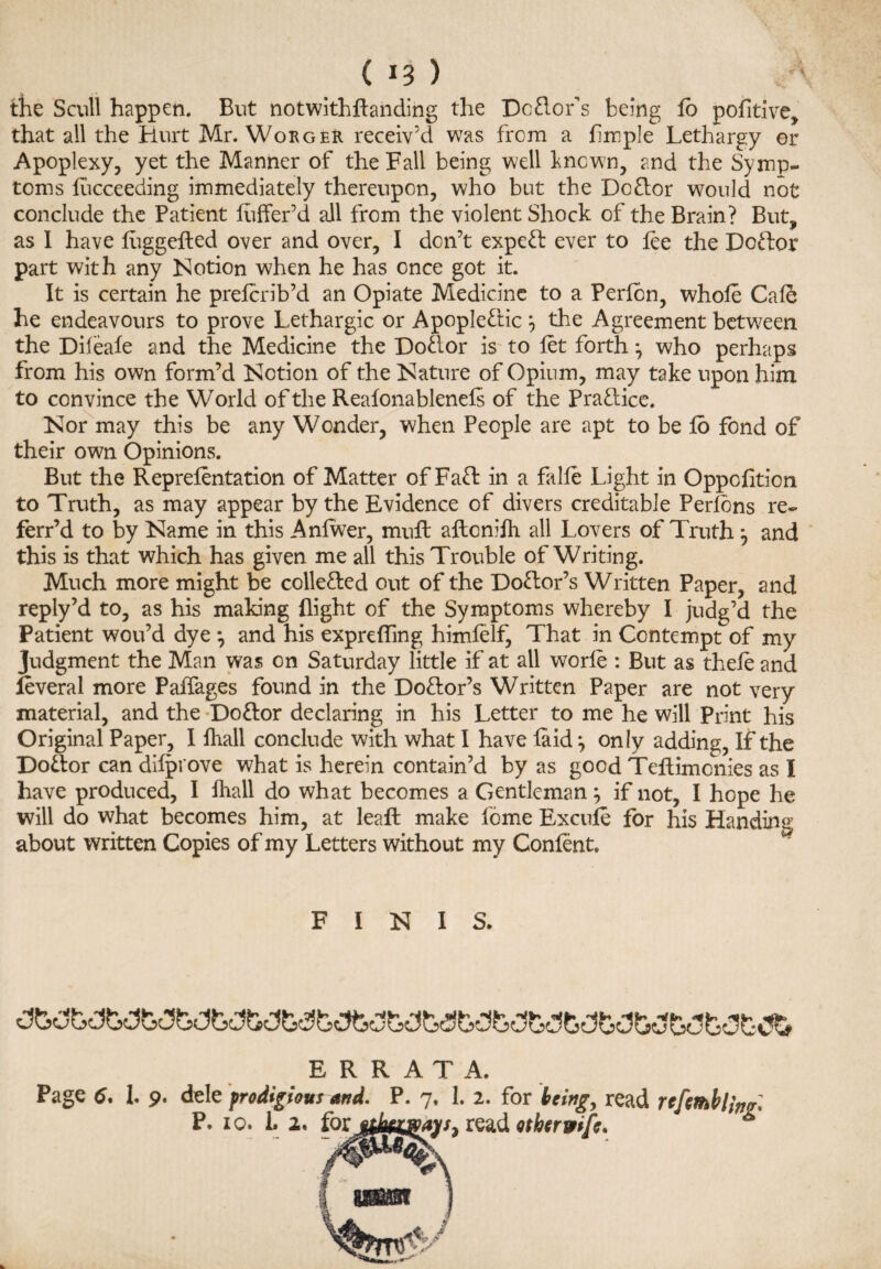 ( *3 ) the Scull happen. But notwithftanding the Dcflor’s being fo pofitive, that all the Hurt Mr. Worger receiv’d was from a limple Lethargy or Apoplexy, yet the Manner of the Fall being well known, and the Symp¬ toms lucceeding immediately thereupon, who but the Dc&or would not conclude the Patient liiffer’d all from the violent Shock of the Brain? But, as I have luggefted over and over, I don’t expert ever to fee the Doftor part with any Notion when he has once got it. It is certain he prefcrib’d an Opiate Medicine to a Perlcn, whole Cafe he endeavours to prove Lethargic or Apoplectic j the Agreement between the Dileale and the Medicine the DoCior is to let forth*, who perhaps from his own form’d Notion of the Nature of Opium, may take upon him to convince the World of the Reafonablenefs of the Pra&ice. Nor may this be any Wonder, when People are apt to be lo fond of their own Opinions. But the Reprelentation of Matter ofFaft in a falle Light in Oppofition to Truth, as may appear by the Evidence of divers creditable Perfons re- ferr’d to by Name in this Anlwer, muft aftcnilh all Lovers of Truth , and this is that which has given me all this Trouble of Writing. Much more might be colle&ed out of the Doctor’s Written Paper, and reply’d to, as his making (light of the Symptoms whereby I judg’d the Patient wou’d dye j and his exprelfing himfelf, That in Contempt of my Judgment the Man was on Saturday little if at all worfe : But as thele and leveral more Paffages found in the Do&or’s Written Paper are not very material, and the Do&or declaring in his Letter to me he will Print his Original Paper, I (hall conclude with what I have laid *, only adding, If the Doctor can dilprove what is herein contain’d by as good Teftimcnies as I have produced, I (hall do what becomes a Gentleman j if not, I hope he will do what becomes him, at lead make fome Excule for his Handin« about written Copies of my Letters without my Confent. FINIS. ERRATA. Page 6. I. 9. dele prodigious and. P. 7. 1. 2. for being, read rcfembl Mg'