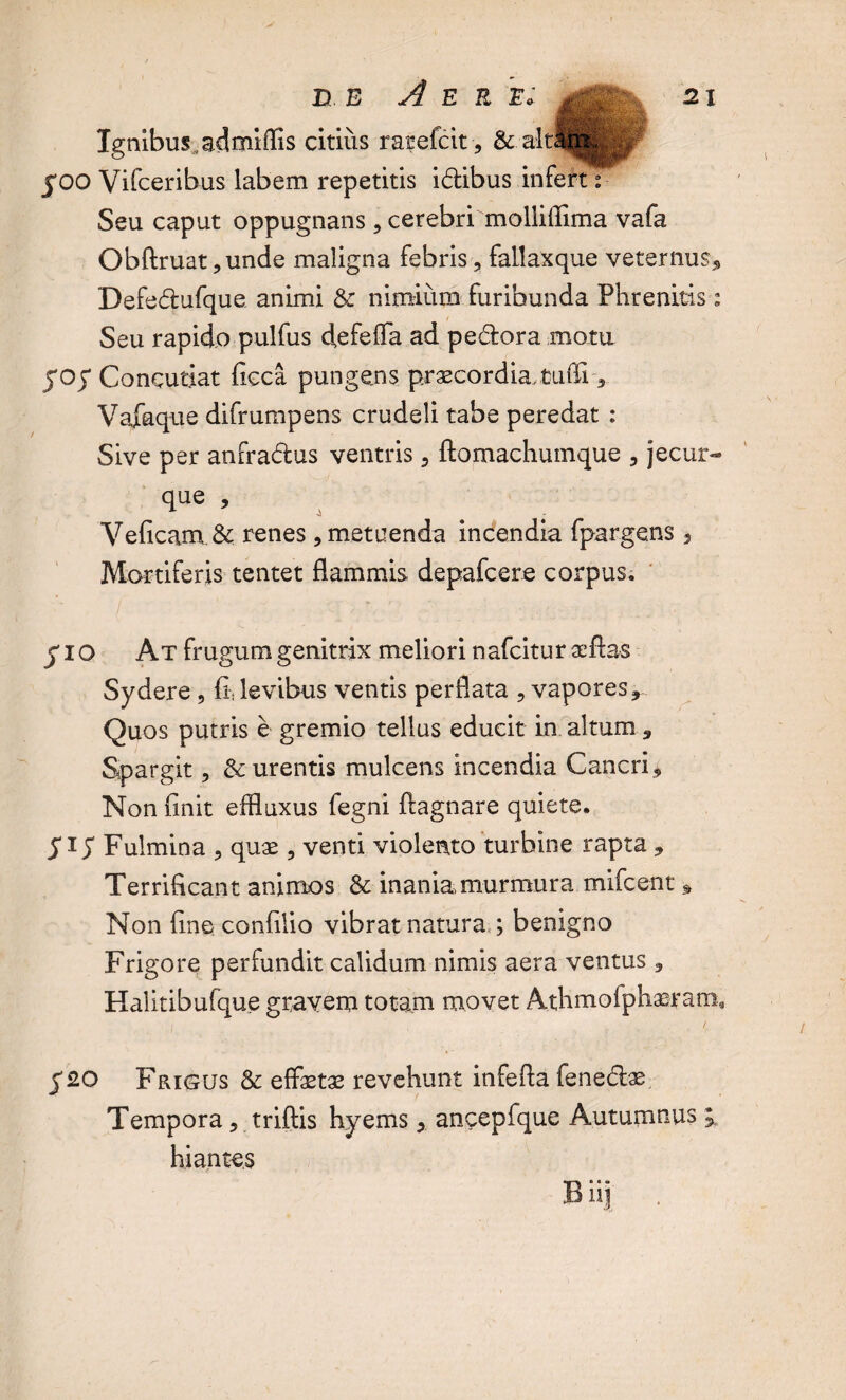 Ignibus, admiffis citius rarefcit, & JOO Vifceribus labem repetitis idibus infert: Seu caput oppugnans , cerebri mollifiima vafa Obftruat ,unde maligna febris, fallaxque veternus* Defedufque animi & nimium furibunda Phrenitis; Seu rapido pulfus defefla ad pedora motu joy Concutiat ficca pungens praecordia, tufii, Vafaque difrumpens crudeli tabe peredat : Sive per anfradus ventris, ftomachumque , jecur- que , Veficam &; renes, metuenda incendia fpargens * Mortiferis tentet flammis depafcere corpus. JIO At frugum genitrix meliori nafcitur afflas Sydere , fi* levibus ventis perflata , vapores* Quos putris e gremio tellus educit in altum * Spargit, & urentis mulcens incendia Cancri* Non finit effluxus fegni fiagnare quiete. J i S Fulmina , quae , venti violento turbine rapta * Terrificant animos & inania murmura mifcent % Non fine confilio vibrat natura,; benigno Frigore perfundit calidum nimis aera ventus * Halitibufque gravem totam movet Athmofphaeram* J2O Frigus & effaetae revehunt infefla fenedae Tempora, triftis hyems, ancepfque Autumnus ; hiantes