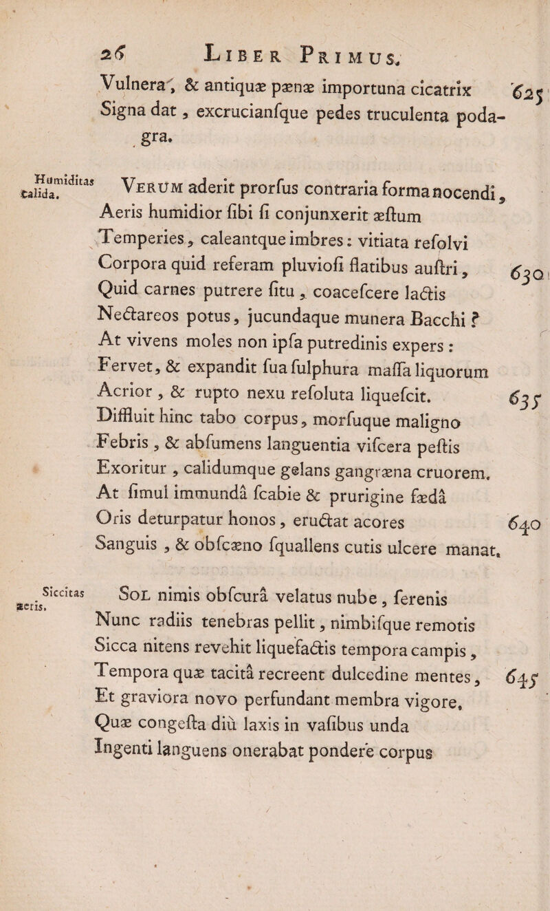 Vulnera > & antiqua paenae importuna cicatrix Signa dat, excrucianfque pedes truculenta poda¬ gra. Humidiu* Verum aderit prorfus contraria forma nocendi, Aeris humidior fibi fi conjunxerit aeftum Temperies * caleantque imbres: vitiata refolvi Corpora quid referam pluviofi flatibus auflri * Quid carnes putrere fitu * coacefcere ladis Nedareos potus, jucundaque munera Bacchi ? At vivens moles non ipfa putredinis expers : Fervet, & expandit fuafulphura maffa liquorum Acrior , & rupto nexu refoluta liquefcit. Diffluit hinc tabo corpus, morfuque maligno Febris , & abfumens languentia vifcera peftis Exoritur , calidumque gelans gangraena cruorem. At fimui immunda fcabie & prurigine faeda Oris deturpatur honos, erudat acores Sanguis , & obfcasno fquallens cutis ulcere manat» Siccitas acris. Sol nimis obfcura velatus nube , ferenis Nunc radiis tenebras pellit, nimbifque remotis Sicca nitens revehit liquefadis tempora campis, Tempora quas tacita recreent dulcedine mentes. Et graviora novo perfundant membra vigore. Quae congefta diu laxis in vafibus unda Ingenti languens onerabat pondere corpus