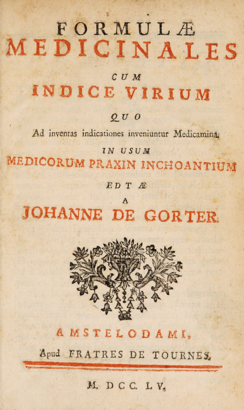 FORMULA MEDICINALES e CUM INDICE VIRIUM 2.17 0 I Ad inventas indicationes inveniuntur Medicamini IN USUM /v * MEDICORUM PRAXIN INCHOANTIUM ED T M 3OHANNE DE GORTER. A MSTELODAMf, Apud FRATRES DE TOURNE3L U. DCC, L V, j-1