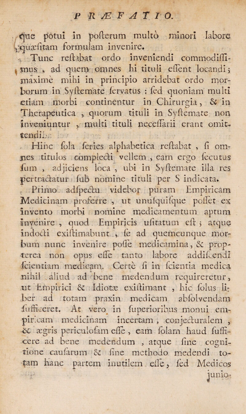. que potui in pofterum multo minori labore ^qdarfitam formulam invenire. a Tunc reflabat ordo inveniendi commodifU- , mus , ad quem omnes lii tituli edent locandi > maxime mihi in principio arridebat ordo mor¬ borum in Syftemate fervatus : fed quoniam multi etiam morbi continentur In Chirurgia, & in Therapeutica , quorum tituli In Syftemate non inveniuntur , multi tituli neceftarii erant omit- tendi./ Hinc fbla feries alphabetica reflabat , (i om¬ nes titulos complecti vellem , eam ergo fecutus fiim , adjiciens loca , ubi in Syftemate illa res pertractatur fub nomine tituli per S indicata. Primo adfpectu videbor puram Empiricam Medicinam proferre , ut unufquifque pollet ex invento morbi nomine medicamentum aptum invenire , quod Empiricis ufitatmn eft 5 atque indocti exiftimabunt , fe ad quemcunque mor- :bum nunc invenire polle medicamina, & prop- terea non opus ede tanto labore a d di f. en di fciendam medicam,. Certe fi in fcientia medica nihil aliud ad bene medendum requireretur, ut Empirici Idiotas exiftimant , hic folus li¬ ber ad totam praxin medicam abfolvendam lufficeret. At vero in fu perior ibus monui em- pir.cam medicinam incertam , conjecturalem ? ■bc aegris periculofam efle , eam folarn haud fuffi- cere ad bene medendum , atque fine cogni¬ tione caularum Se fine methodo medendi ro¬ tam hanc partem Inutilem efte ? fed Medicos' luniot
