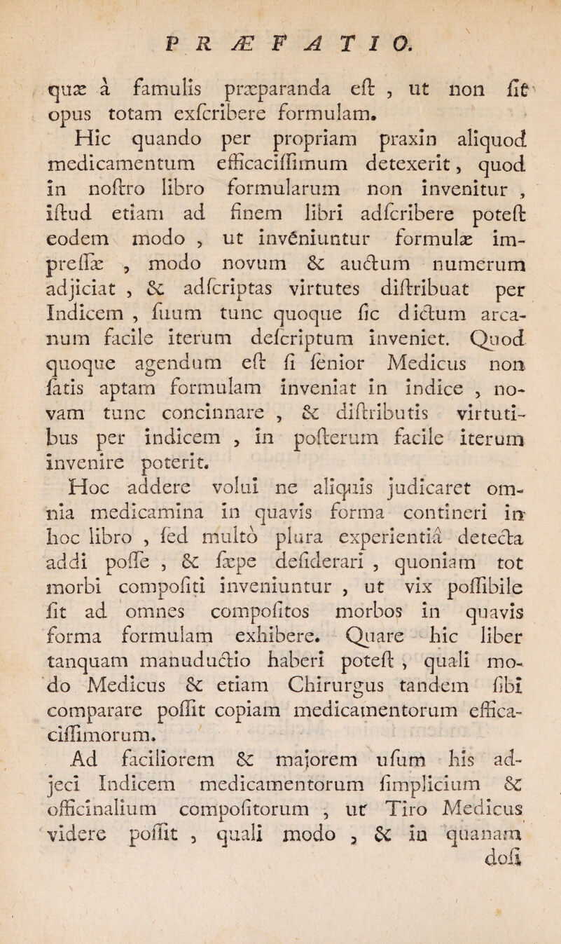 qux a famulis praeparanda eft , ut non Iit opus totam exfcribere formulam. Hic quando per propriam praxin aliquod medicamentum efficaciffirnum detexerit, quod in noftro libro formularum non invenitur , iftud etiam ad finem libri adfcribere poteft eodem modo > ut inveniuntur formulae im- preflx y modo novum & au edum numerum adjiciat , & adferiptas virtutes diftribuat per Indicem , fuum tunc quoque fic dictum arca¬ num facile iterum deferiptum inveniet. Quod quoque agendum eft fi lenior Medicus non latis aptam formulam inveniat in indice , no¬ vam tunc concinnare , diftributis virtuti¬ bus per indicem , in pofterurn facile iterum invenire poterit. Hoc addere volui ne aliquis judicaret om¬ nia medicamina in quavis forma contineri io hoc libro , led multo plura experientia detecta addi pofle , fxpe defiderari , quoniam tot morbi compofiti inveniuntur , ut vix poffibile fit ad omnes compofitos morbos in quavis forma formulam exhibere. Quare hic liber tanquam manuductio haberi poteft , quali mo¬ do Medicus & etiam Chirurgus tandem fibl comparare poffit copiam medicamentorum effica- ciflimorum. Ad faciliorem &£ maiorem ufum his ad¬ jeci Indicem medicamentorum fimplicium Sc officinalium compofitorum , ut Tiro Medicus videre poffit 5 quali modo 5 SC ia quanam i