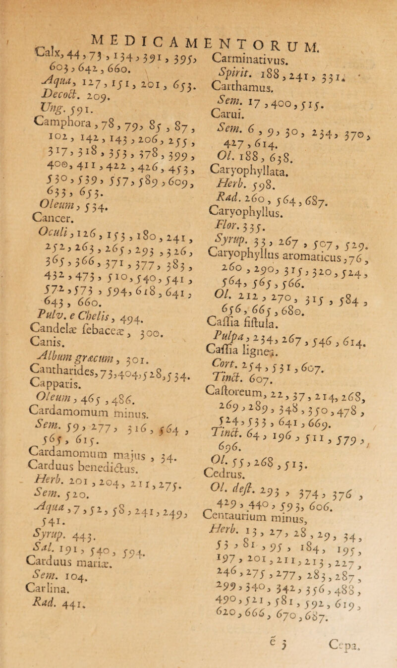 Calx, 44,73 > M4,391 > 395? OO3 , 64I 5 660. \ ' Aquu^ 1275 ij-13 ibi, ^2. Decoct. 209, Ung. 591. Camphora , 78,79, 83,87, I°2, 142 3 143 3 2069 255 , 3 x7, 3 *8 , 3 J 3 3 378 5 399 , 400,4113422342634^3, 5 3 °, 5 3 9 > 557> 5%9 ?6093 633> 65 3- Oleum 9 534. Cancer. Oculi, 1263 153 , 180 3 241, 2) 2 3 203,263-3 293 ,326, 36J>566> 371,377, 383, 432,473 3 Jio, 5403 j-4i , 572- ,573 5 594, <^i8 3 6413 643> 660. Tulv. e Chelis 3 494. Candela: febacca: > ^?oo Canis. ■Album gr&cum, 301. Cantharides, 7 3,404,518,534. Capparis. Oleum ,465 ,486. Cardamomum minus. 59, 2773 3163 564 3 565 > 615. Cardamomum majus 3 34. Carduus benedi&us. 201 3 204, 21 r 3 275. ‘jra. 320. 3 7 3 j-2 3 58 3 241 ; 2493 541. Syrup. 443. Sal 191, 340, 394. Carduus manae. Seni. 104. Carlina. Rud. 441. E N T O R u M. Carminativus. Spirit. 188,2413 331; * Carchamus. J’ cm; 17,400,313. Carui. *SV«. 6,9,30, 234, 3 4»7>6i4. Ol. 188, 658. Caryophyllata. Herb. 598. Rad.160,344,687. Caryophyllus. Flor* 335. Syrup 33 ,67 , 407, 529. Caryophyllus aromaticus 376 * 2i5o 3 29O3 3 IJ, 3 20 3 C2xt 5 5^4, S6S>S<X. 27.°’ 3d , 584, 656, 663 3 680. Caffia fiftula. Ptdpa,iH> 267,346 , 614. Caiiia lignegi. 9«. 94,131,607. ima. 607. Cafloreum, 22,37,214, Z6S, ^69,289, 33.8,330,4.78 , y24,53 3 5 641 j 669. Tina 64 , 194,3 j j 696. ' J?1: 55,168,713. Cedrus. Ol. defl. 295 , 374, 37<J ^ 419 , .440,79 3, 606. L-encaurium minus ^■o'f' 27, 28,29, 34, 5’ >h 1 ,94 , 184, i9fs •97,201,211,213 , ,, — »46,277,277,283’, 28^ 299,340, 342,336,488, 49°,91,781,392,619, 620,666, 670,687. c epa.