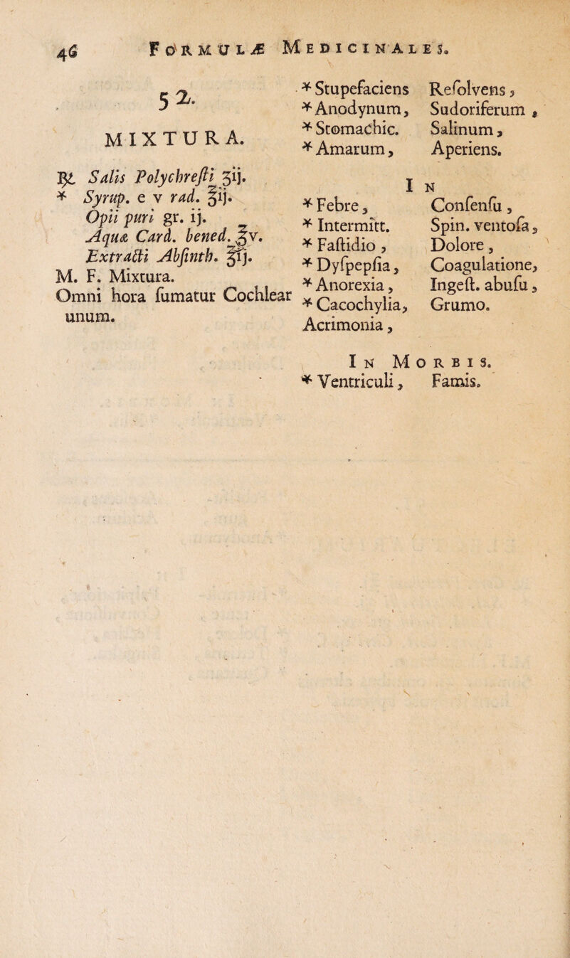 4& F LJ£ Medici na les. Y 52. MIXTURA. * Stupefaciens *Anodynum, * Stomachic. * Amarum, Polychrefti 313. * e v ?W. §ij. Op/7 p//ri gr. ij. Aqua Card. bened.^v, Extratti Abfinth. §fj. M. F. Mixtura. Omni hora fumatur Cochlear unum. * Febre 3 * Intermitt. * Faftidio , * Dyfpepfia} * Anorexia, * Cacochylia, Acrimonia, Refolvens 3 Sudoriferum , Salinum, Aperiens. N Confenfu, Spin. ventofa, Dolore, Coagulatione* Ingeft. abufu * Grumo. In Morbis. * Ventriculi, Famis. /