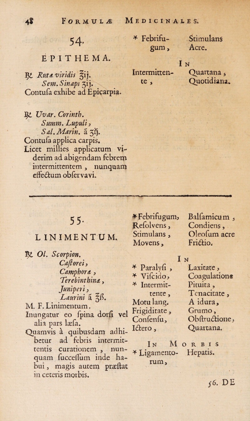 54. EPITHEMA. Ifyt Ruta viridis ^ij. Sem. Sinapi j. Contufa exhibe ad Epicarpia. * Febrifu- gum. I Intermitten¬ te * tyi Uvar. Corinth. Summ. Luculi ? Sal.Marin. a Jfj. Contuta applica carpis. Licet millies applicatam vi¬ derim ad abigendam febrem intermittentem , nunquam effedtum obfervavi. 55- L IN IMENTUM. ^Febrifugum* Refolvens, Stimulans , Movens , Bt 01. Scorpion. Cafiorei, CamphoYA > Terebinthina > Juniperi ? Laurini a M. F. Linimentum. Inungatur eo fpina dorfi vel alia pars laefa. Quamvis a quibusdam adhi¬ betur ad febris intermit¬ tentis curationem , nun¬ quam fuccdlum inde ha¬ bui , magis autem pr<eftat in ceteris morbis. I * Paralyfi , * Vifcido^ * Intermit¬ tente , Motu lang. Frigiditate, Confenfu, Idtero, In M * Ligamento¬ rum, Stimulans Acre. N Quartana 3 Quotidiana. Balfamicum 3 Condiens, Oleofum acre Fridtio, N Laxitate, Coagulation® Pituita , Tenacitate, A idura. Grumo, Obftruddione 3 Quartana. ORBIS Hepatis. y6. DE