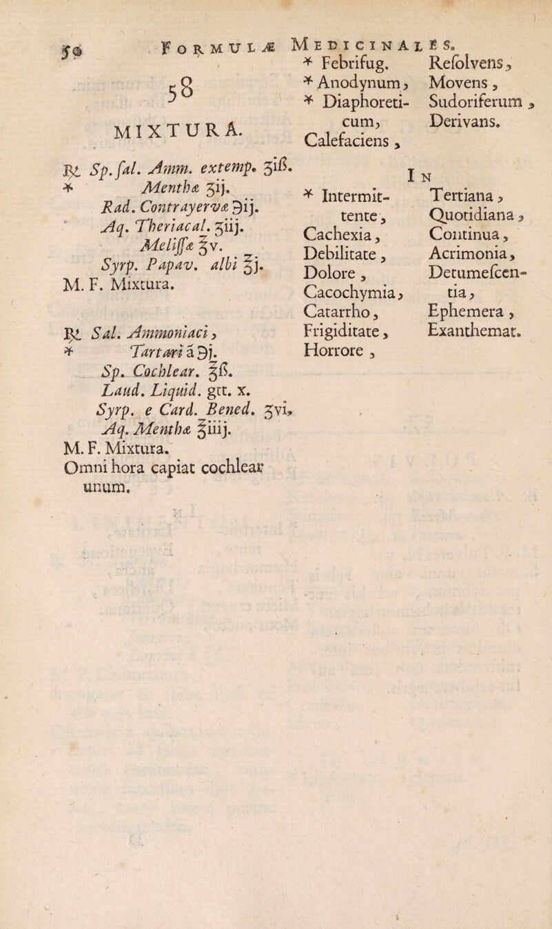 53 mixtura. Medicinai * Febrifug. * Anodynum > * Diaphoreti¬ cum;, Calefaciens > 54 Sp.faL Amm. extemp* 3$. * Mentha jij. Contrayerva 9ij. Theriacal. giij. Meliffa §v. Fapav. albi M. F. Mixtura. JK?. 3W. Ammoniaci, * Tartari a 9 j. Sp. Cochlear. 3$. Laud, Liquid. gtt. x. Syrp. e Card. Bened. 3vi. Mentha giiij. M. F. Mixtura. Omni hora capiat cochlear unum. I * Intermit¬ tente 3 Cachexia, Debilitate, Dolore , Cacochymia > Catarrho, Frigiditate, Horrore , \_ Relblvens^ Movens , Sudoriferum a Derivans. Tertiana > Quotidiana , Continua, Acrimonia, Detumefcen- tia, Ephemera , Exanthemat.