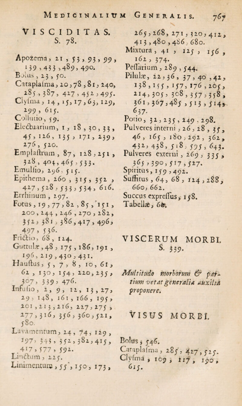 Medicinalium V I S C I D I T A S. S. 78. Apozema ^ zi , 53> 93? 5>5> a 139 > 43 3 >489. 49°* Bolus ,13,5-0. Catapialma ,20,78,81, 240, 2S5 , 387, 417,452,495. Clyima, 14 , »5,17,63, 129, 299 , 61 5. Collutio, 59. Eledtuariwm, 1 , 18,30,33, 45, 126, 135 , 171, 239, 276 , 520. Emplaftrum , 87, 118,251, 318 , 403., 465,533. Emulho, 296, 515. Epithema, 260 ,315, 352 , 427>52.3,j33, 534, 616. Errhinum, 297. Fotus, 19,77,82 , 85 /151 , 200,244,246,270,2S2 , 352, 381,386,417,496, 497 3 M6- Fridtio, 68 , 124. Guttula,48 ; 175,186, 191 , 196, 219,430,431. Hauftus, 5 , 7 , 8 , 10,61, 62 , 130, 154, 220, 235 , 307, 339, 476. Infu do , 2 , 9 , 12, 13,27, 29 , 148, 161 , 166 , 195, 201,213,216, 227,275 , 2 /,3 ^ ^} 55 ^ j $60 j jz19 580. Lavamcntum, 24, 74, 129, * 9 7 ? 34 3» 3U>3^^>415 > .4*7 > J77 , 592. Lin&um, 215. Linimentum, 150, 173, Generalis, 767 \ 265,268, 271,320,412, 413,480,486, 680. Mixtura , 41 , 125 , 146 , 162 , 374. Pedarium , 289,544. Pilulae, 22,36, 37,40 ,42, 31J5 > U7> 176,205, 2I4> 3°0 3c8,357,358, 361,367,485 ,513, 514* 637. Pono, 32, 235-, 249,298. Pulveres interni ,26,28, 35' 9 46 , 165 , 180,292 , 362, 432> 438> 518, 595 , 643. Pulveres externi , 269, zze , 365,390,517,5i7- Spiritus, 159,492. Suffitus, 64, 68 , 124,288, 66o, 662. Succus expreffus, 158. Tabella, 6<4r. VISCERUM MORBE S. 339. Multitudo morborum & par¬ tium vetat generalia auxilia proponere. VISUS MORBE Bolus j 5-46. Caraplafma, 28;', 427' 525*. Clyfma , 109 , tif, 190 , 615.