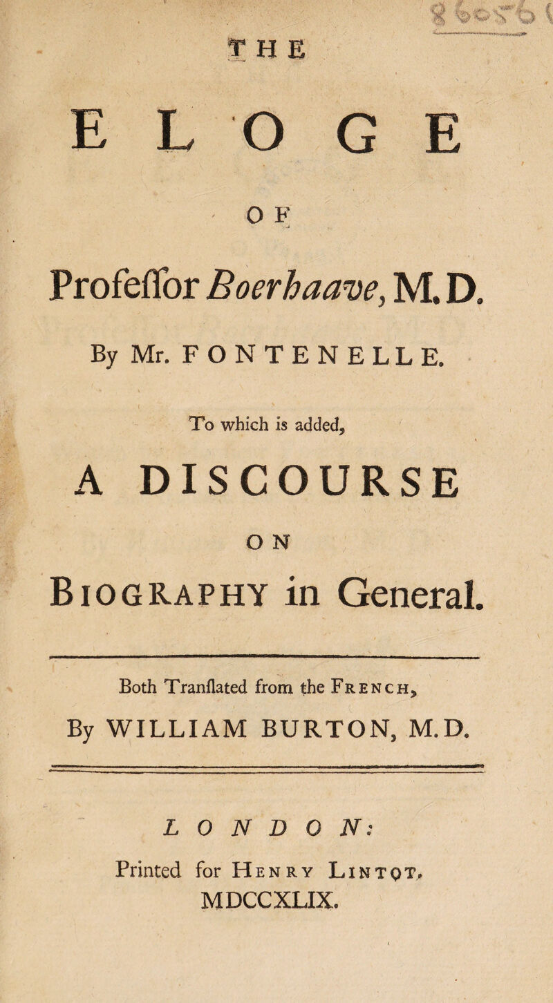 E L O G E O F ProfefTor Boerhaave, M. D. By Mr. F O N T E N E L L E. < ' To which is added9 A DISCOURSE O N Biography in General. Both Tranllated from the French, By WILLIAM BURTON, M.D. Jllf—■ I I II. , I, - — T. . • --T f • II'- ^ -^~ LONDON: Printed for Henry Lintqt, MDCCXLIX.