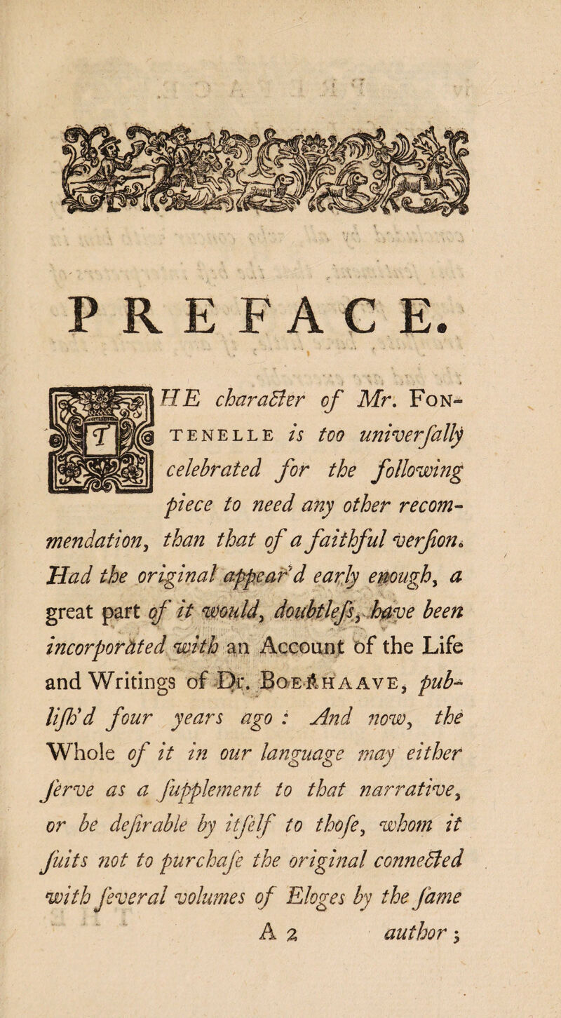 PREFACE. HE charaBer of Mr. Fon¬ te ne lle A /<?<? univerfalfy celebrated for the following piece to need any other recom¬ mendation, than that of a faithful verfona Had the original appeal'd early enough, a great part of it would, doubtlefsrhtf,ve been incorporâted with an Account of the Life and Writings of Dr. BoEÊHAAVEj pub- lifdd four years ago : And now, the Whole of it in our language may either Jirve as a Jupplement to that narrative^ or be deftrable by itfelf to thofe, whom it fuits not to purchafe the original conneBed with feveral volumes of Eloges by the fame