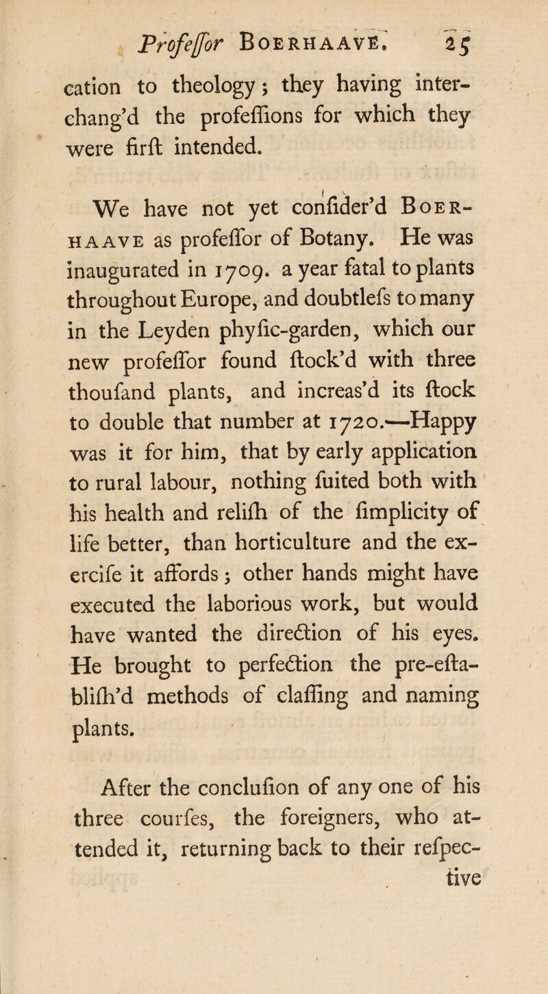 eation to theology; they having inter¬ chang’d the profeflions for which they were firfl intended. We have not yet confider’d Boer- haave as profeffor of Botany. He was inaugurated in 1709. a year fatal to plants throughout Europe, and doubtlefs to many in the Leyden phyfic-garden, which our new profeffor found flock’d with three thoufand plants, and increas’d its flock to double that number at 1720.—Happy was it for him, that by early application to rural labour, nothing fuited both with his health and relifh of the fimplicity of life better, than horticulture and the ex- ercife it affords ; other hands might have executed the laborious work, but would have wanted the direction of his eyes. He brought to perfection the pre-efta- blifh’d methods of claffing and naming plants. After the conclufion of any one of his three courfes, the foreigners, who at¬ tended it, returning back to their refpec- iive