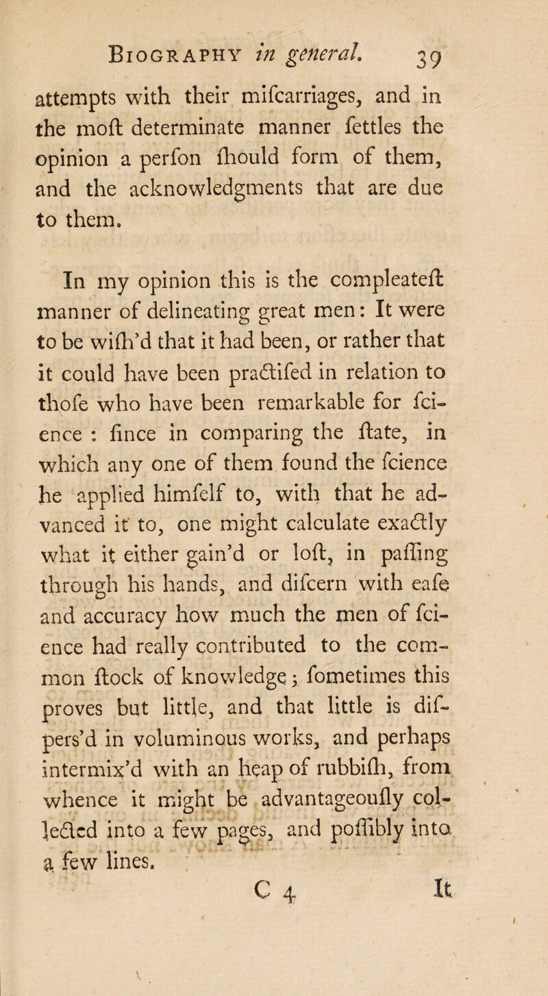 attempts with their mifcarriages, and in the moft determinate manner fettles the opinion a perfon fhould form of them, and the acknowledgments that are due to them. In my opinion this is the compleatefl: manner of delineating great men: It were to be wifh’d that it had been, or rather that it could have been pradtifed in relation to thofe who have been remarkable for fci- ence : lince in comparing the ftate, in which any one of them found the fcience he applied himfelf to, with that he ad¬ vanced it to, one might calculate exadtly what it either gain’d or loft, in pafting through his hands, and difcern with eafe and accuracy how much the men of fci¬ ence had really contributed to the com¬ mon ftock of knowledge ; fometimes this proves but little, and that little is dif- pers’d in voluminous works, and perhaps intermix’d with an heap of rubbifli, from whence it might be advantageoufly col- ledlcd into a few pages, and poffibly into a few lines. C 4 It