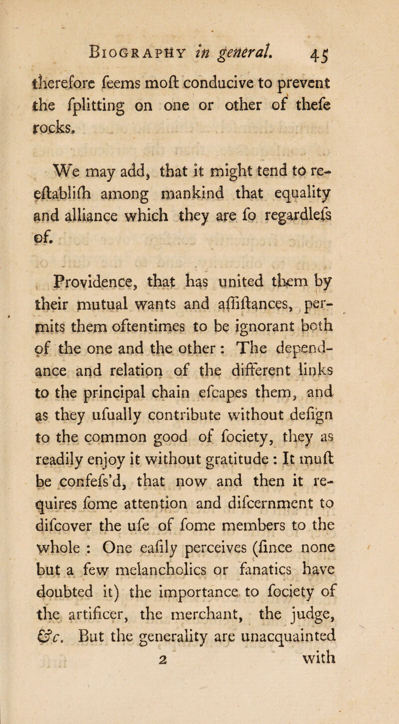 therefore Teems mod conducive to prevent I the fplitting on one or other of thefe rocks. We may add> that it might tend tô re- eftablifh among mankind that equality and alliance which they are fo regardlefs of. Providence, that has united them by their mutual wants and affiftances, per¬ mits them oftentimes to be ignorant both of the one and the other : The dépend¬ ance and relation of the different links to the principal chain efcapes them, and as they ufually contribute without defign to the common good of fociety, they as readily enjoy it without gratitude : It mu ft be confefs’d, that now and then it re¬ quires fome attention and difcernment to difcover the ufe of fome members to the whole : One eafily perceives (fince none but a few melancholics or fanatics have doubted it) the importance to fociety of the artificer, the merchant, the judge, £$c. But the generality are unacquainted 2 with