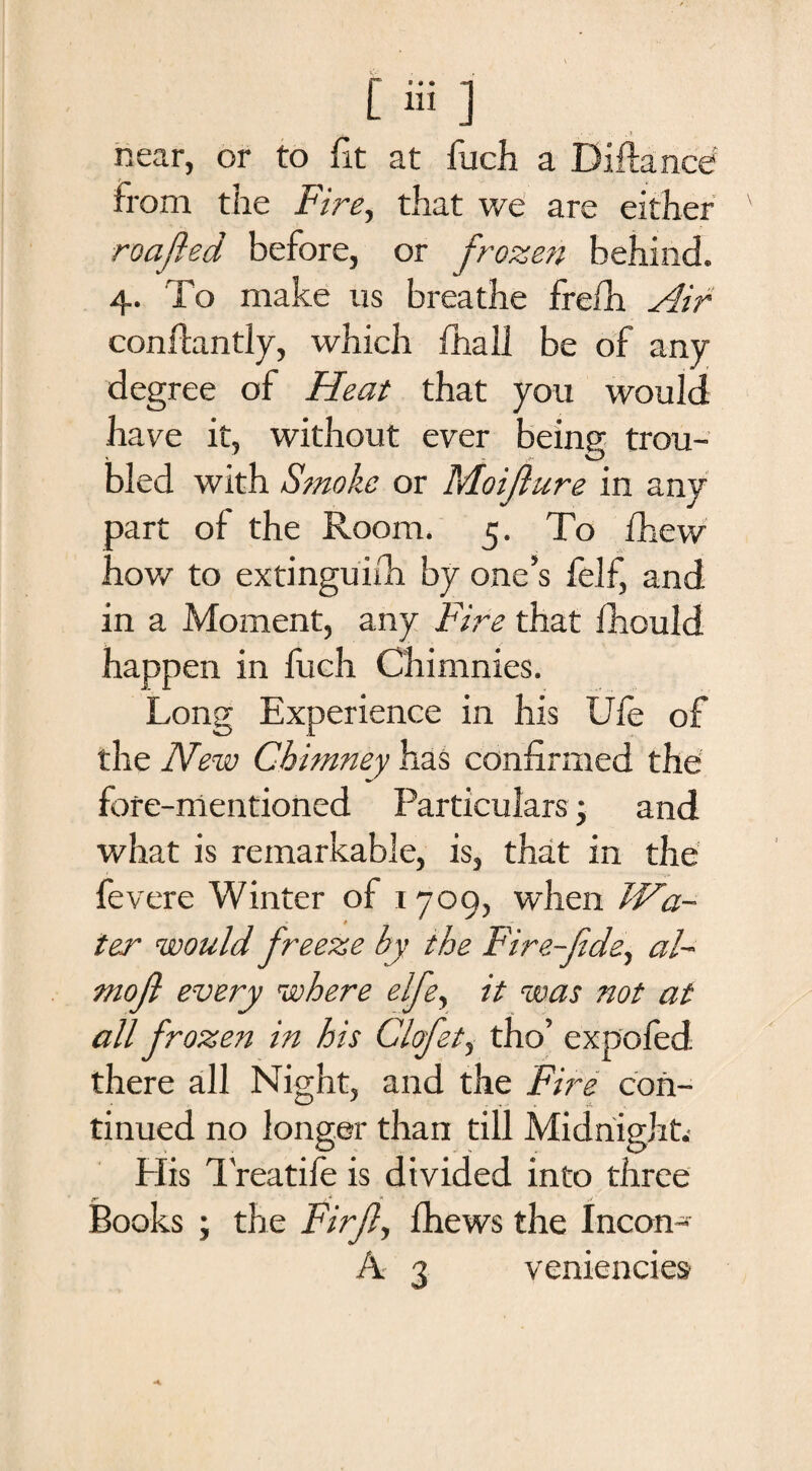 near, or to fit at fuch a Diftance from the Fire, that we are either roafted before, or frozen behind. 4. To make us breathe frefh Air conflantly, which fhalJ be of any degree of Heat that you would have it, without ever being trou¬ bled with Smoke or Moifture in any oart of the Room. 5. To ihew now to extinguidi by one’s felf, and in a Moment, any Fife that fhould happen in fuch Chimnies. Long Experience in his Uie of the New Chimney has confirmed the fore-mentioned Particulars; and what is remarkable, is, that in the fevere Winter of 1709, when Wa¬ ter would freeze by the Fire-fide, al- mofi every where elfie, it was not at all frozen in his Clofet, tho’ expofed. there all Night, and the Fire con¬ tinued no longer than till Midnight.- His 1'reatife is divided into three iBooks ; the Fir ft, fhews the Ineon-