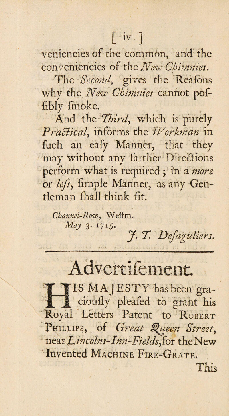 veniencies of the common, and the conveniences of tht NewChimnies. f The Second, gives the Reafons why the New Chimnies cannot pof- fibly fmoke. And the Third, which is purely Practical, informs the Workman in fuch an eafy Manner, that they may without any farther Directions perform what is required; in a more or lefs, fimple Manner, as any Gen¬ tleman fhall think fit. Channel-Row, Weftm. May 3. 1715. J. T. Defaguliers. TJj . i.. i t • ■! * x ■ -v .1 **.#.;«. . v .#,4,4 4 *.*.*■*: , s .• t t a Advertifement. HIS MAJESTY has been gra- cioufiy pleafed to grant his Royal Letters Patent to Robert Phillips, of Great £$ueen Street, near Idincolns-Inn-Fields,for the New Invented Machine Fire-Grate. This