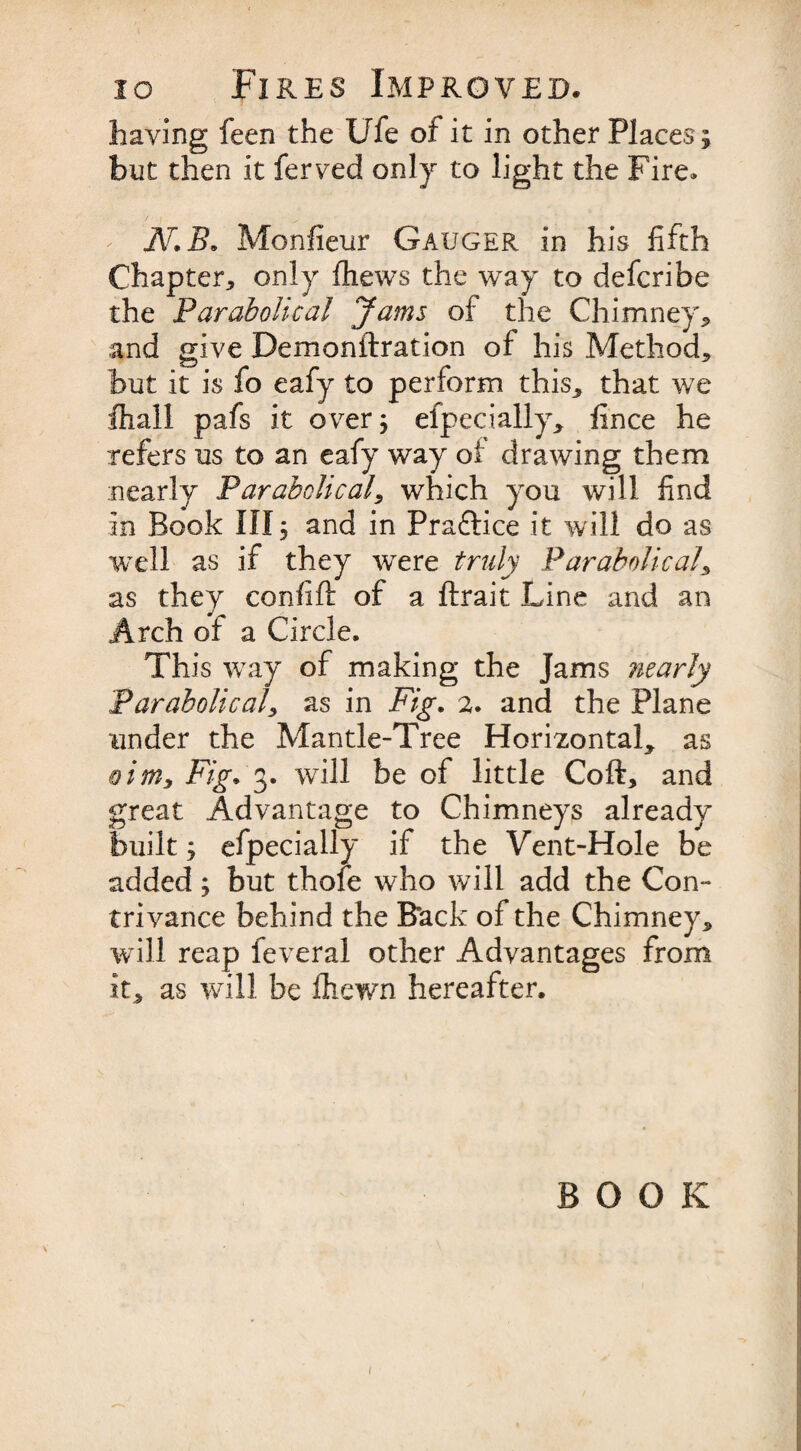 having feen the Ufe of it in other Places ; but then it ferved only to light the Fire* N. B, Monfieur Gauger in his fifth Chapter, only fhews the way to defcribe the Parabolical Jams of the Chimney* and give Demonftration of his Method* but it is fo eafy to perform this* that we fhall pafs it over; efpecially* fince he refers us to an eafy way of drawing them nearly Parabolical* which you will find in Book III; and in Practice it will do as well as if they were truly Parabolical* as they confift of a ftrait Line and an Arch of a Circle. This way of making the Jams ?iearly Parabolical* as in Fig. a. and the Plane tinder the Mantle-Tree Homontal* as aim. Fig. 3. will be of little Coft* and great Advantage to Chimneys already built; efpecially if the Vent-Hole be added; but thofe who will add the Con¬ trivance behind the Rack of the Chimney* will reap feveral other Advantages from it* as will be fhewn hereafter. BOOK