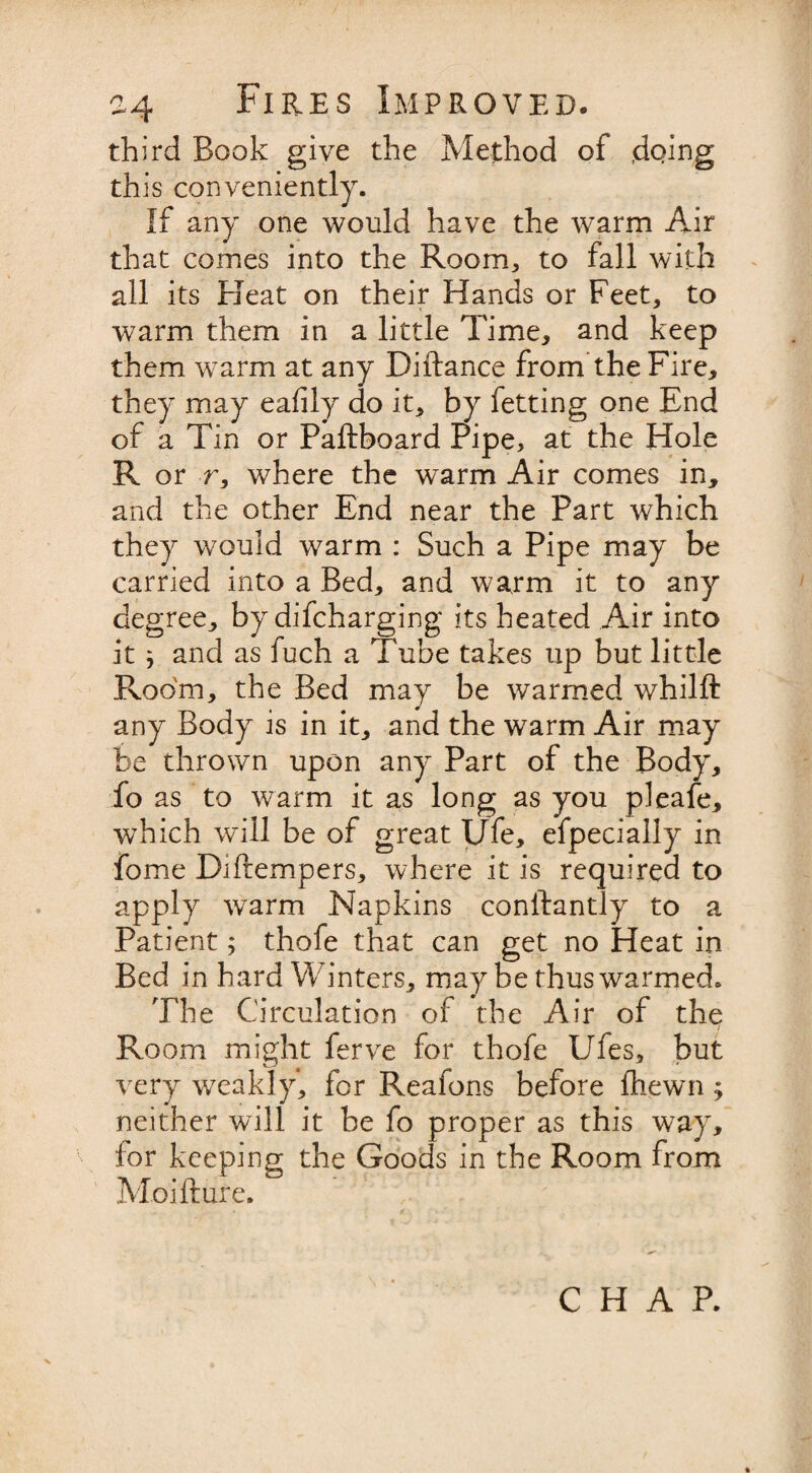 third Book give the Method of doing this conveniently. If any one would have the warm Air that comes into the Room, to fall with all its Beat on their Hands or Feet, to warm them in a little Time, and keep them warm at any Diftance from the Fire, they may eafily do it, by fetting one End of a Tin or Paftboard Pipe, at the Hole R or r, where the warm Air comes in, and the other End near the Part which they would warm : Such a Pipe may be carried into a Bed, and warm it to any degree, by difcharging its heated Air into it ; and as fuch a Tube takes up but little Room, the Bed may be warmed whilft any Body is in it, and the warm Air may be thrown upon any Part of the Body, fo as to warm it as long as you pleafe, which will be of great Ufe, efpecially in fome Diftempers, where it is required to apply warm Napkins conftantly to a Patient; thofe that can get no Heat in Bed in hard Winters, may be thus warmed. The Circulation of the Air of the Room might ferve for thofe Ufes, but very weakly, for Reafons before ihewn ; neither will it be fo proper as this way, for keeping the Goods in the Room from Moifture.