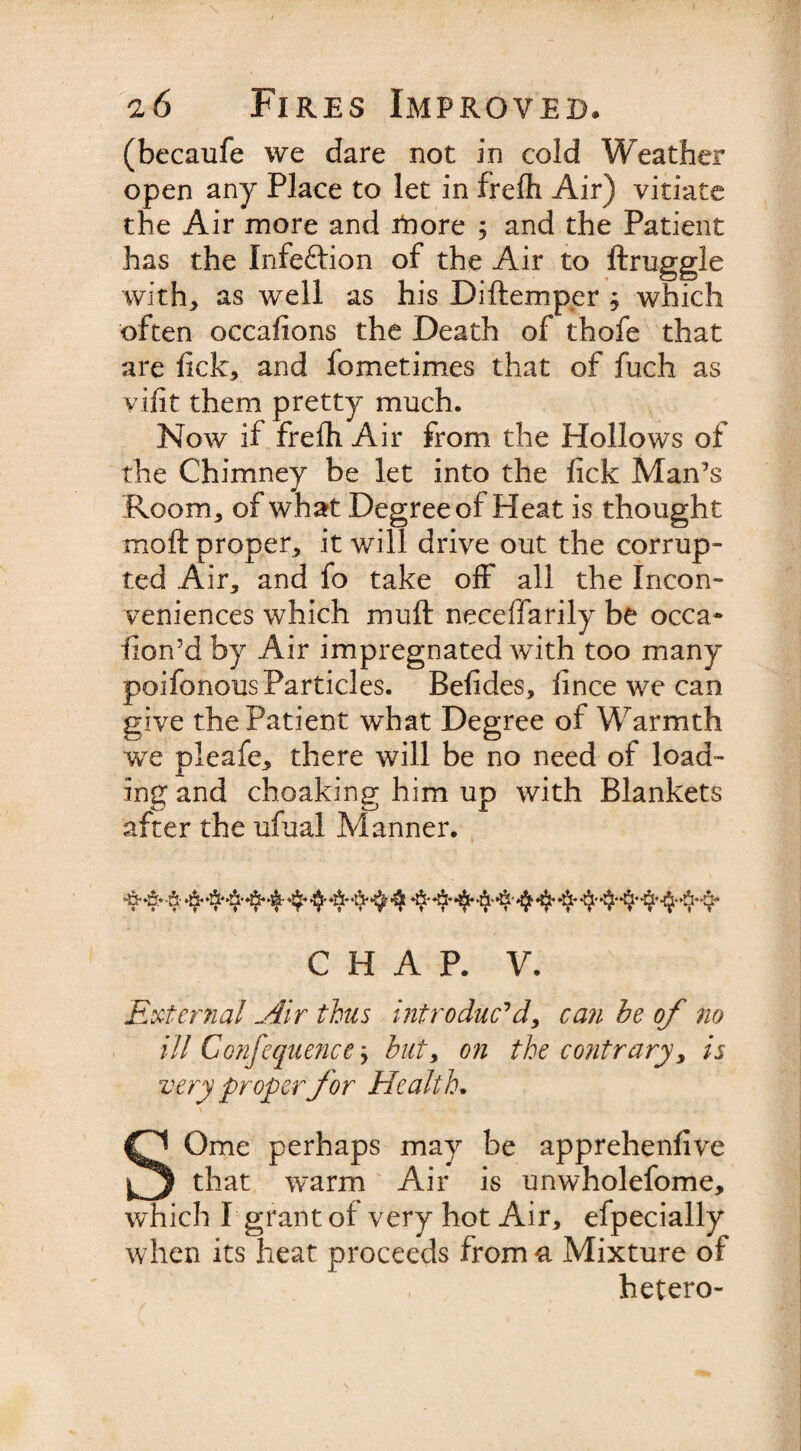 (becaufe we dare not in cold Weather open any Place to let in frefli Air) vitiate the Air more and tnore 5 and the Patient has the Infe&amp;ion of the Air to ftruggle with, as well as his Diftemper ; which often occafions the Death of thofe that are lick, and fometimes that of fuch as yilit them pretty much. Now if frefh Air from the Hollows of the Chimney be let into the lick Man’s Room, of what Degree of Heat is thought moft proper, it will drive out the corrup¬ ted Air, and fo take off all the Incon¬ veniences which muft neceffarily be occa- hon’d by Air impregnated with too many poifonous Particles. Befides, fince we can give the Patient what Degree of Warmth we pleafe, there will be no need of load¬ ing and choaking him up with Blankets after the ufual Manner. 4 4 ■ 4 4* 4* ■$* *$* ■$* 4* * v y* CHAP. y. External Air thus introduc'd, can he of no ill Confluences hut, on the contrary, is very proper for Health. SOme perhaps may be apprehenfive that warm Air is unwholefome, which I grant of very hot Air, efpecially when its heat proceeds from a Mixture of hetero-