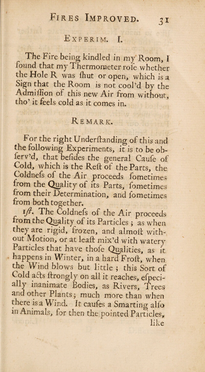 Experim, l The Fire being kindled in my Room, 1 found that my Thermometer role whether the Hole R was fhut or open, which is a Sign that the Room is not cool’d by the Admiilion of this new Air from without, tho’ it feels cold as it comes in. Remark. For the right Underftanding of this and the following Experiments, it is to be ofa- ferv’d, that befides the general Caufe of Cold, which is the Reft of the Parts, the Coldnefs of the Air proceeds fometimes from the Quality of its Parts, fometimes from their Determination, and fometimes from both together. The Coidnefs of the Air proceeds from the Quality of its Particles ; as when they are rigid, frozen, and almoft with-5 out Motion, or at leaft mix’d with watery Particles that have thofe Qualities, as it • happens in Winter, in a hard Froft, when the Wind blows but little ; this Sort of Cold afts ftrongly on all it reaches, efpeci- ally inanimate Bodies, as Rivers, Trees and other Plants $ much more than when there is a W ind. It caufes a Smarting alfo in .Animals, for then the pointed Particles*