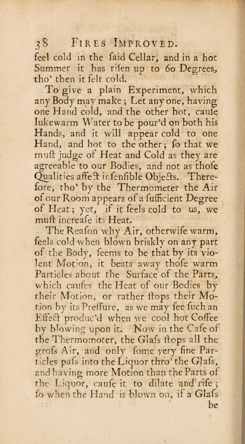 feel cold in the faid Cellar,, and in a hot Summer it has rifen up to 6o Degrees., tho’ then it felt cold. To give a plain Experiment, which any Body may make; Let any one, having one Hand cold, and the other hot, caufe lukewarm Water to be pour’d on both his Hands, and it will appear cold to one Hand, and hot to the other; fo that we muff judge of Heat and Cold as they are agreeable to our Bodies, and not as thofe Qualities affed: infenfible Objefts. There¬ fore, tho’ by the Thermometer the Air of our Room appears of a fufficient Degree of Elcat; yet, if it feels cold to us, we muff increafe its Heat. The Reafon why Air, otherwife warm, feels cold when blown briskly on any part of the Body, feems to be that by its vio¬ lent Motion, it beats away thofe warm Particles about the Surface of the Parts, which caufes the Heat of our Bodies by their Motion, or rather flops their Mo¬ tion by its Preflu re, as we may fee fuch an Effedf produc’d when we cool hot Coffee by blowing upon it. Now in the Cafe of the Thermomoter, the Glafs flops all the grofs Air, and only fome yery fine Par¬ ticles pafs into the Liquor thro’ the Glafs, and having more Motion than the Parts of the Liquor, caufe it to dilate and rife ; fo when the Hand is blowm on, if a Glafs be