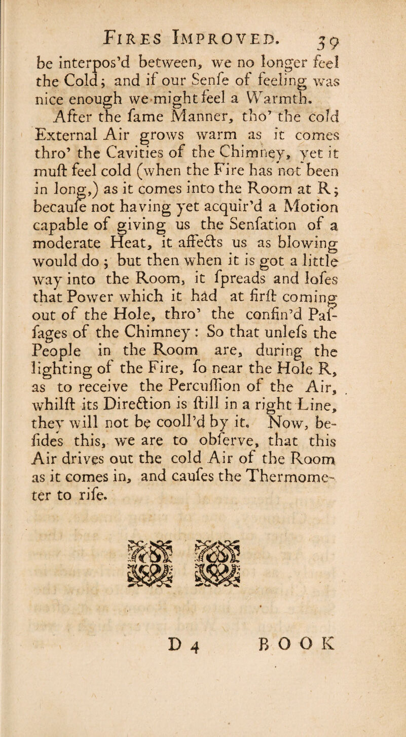 be interpos’d between, we no longer feel the Cold; and if our Senfe of feeling was nice enough we might feel a Warmth, After the fame Manner, tho’ the cold External Air grows warm as it comes thro’ the Cavities of the Chimney, yet it muft feel cold (when the Fire has not been in long,) as it comes into the Room at K; becaufe not having yet acquir’d a Motion capable of giving us the Senfation of a moderate Heat, it affefts us as blowing would do ; but then when it is got a little way into the Room, it fpreads and lofes that Power which it had at firft coming out of the Hole, thro’ the confin’d PaF fages of the Chimney : So that unlefs the People in the Room are, during the lighting of the Fire, fo near the Hole R, as to receive the Percuffion of the Air, whilft its Direftion is ftill in a right Line, they will not be cooll’d by it. Now, be- fides this, we are to obferve, that this Air drives out the cold Air of the Room as it comes in, and caufes the Thermome¬ ter to rife. D 4 B O O K