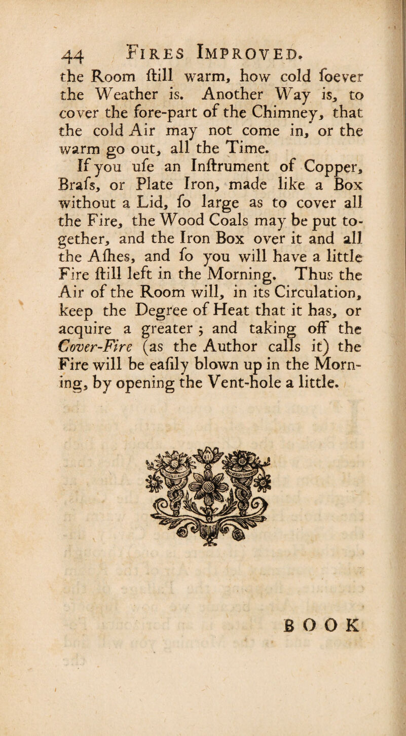 / 44 Fires Improved. the Room ftill warm* how cold foever the Weather is. Another Way is* to cover the fore-part of the Chimney* that the cold Air may not come in* or the warm go out* all the Time. If you ufe an Inftrument of Copper* Brafs* or Plate Iron* made like a Box without a Lid* fo large as to cover all the Fire* the Wood Coals may be put to¬ gether* and the Iron Box over it and all the Alhes, and fo you will have a little Fire ftill left in the Morning. Thus the Air of the Room will* in its Circulation* keep the Degree of Heat that it has, or acquire a greater * and taking off the Cover-Fire (as the Author calls it) the Fire will be eafily blown up in the Morn¬ ing* by opening the Vent-hole a little. BOOK i