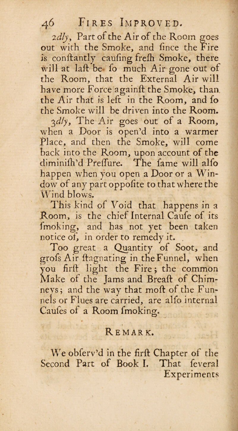 2dly. Part of the Air of the Room goes out with the Smoke, and fince the Fire is conftantly caufing frefh Smoke, there will at laft be fo much Air gone out of the Room, that the External Air will have more Force againft the Smoke, than, the Air that is left in the Room, and fo the Smoke will be driven into the Room. 3dly. The Air goes out of a Room, when a Door is open’d into a warmer flace, and then the Smoke, will come back into the Room, upon account of the diminifh’d Preffure. The fame will alfo happen when you open a Door or a Win¬ dow of any part oppofite to that where the Wind blows. This kind of Void that happens in a Room, is the chief Internal Caufe of its fmoking, and has not yet been taken notice of, in order to remedy it. Too great a Quantity of Soot, and grofs Air ftagnating in theFunnel, when you firft light the Fire; the common Make ol the Jams and Breaft of Chim¬ neys; and the way that mo ft of the Fun¬ nels or Flues are carried, are alfo internal Caufes of a Room fmoking. 1 • Remark. We obferv’d in the firft Chapter of the Second Part of Book I. That feveral Experiments