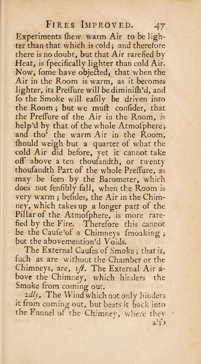 Experiments fliew warm Air to be ligh¬ ter than that which is cold; and therefore there is no doubt, but that Air rarefied by Heat, is fpecifically lighter than cold Air. Now, fome have obje&amp;ed* that when the Air in the Room is warm, as it becomes lighter, its Preffure will bediminilh’d, and fo the Smoke will eafily be driven into the Room ; but we mu ft confider, that the Preffure of the Air in the Room, is help’d by that of the whole Atmofphere; and tho’ the warm Air in the Room, fhould weigh but a quarter of what the cold Air did before, yet it cannot take off above a ten thoufandth, or twenty thoufandth Part of the whole Preffure, as may be feen by the Barometer, which does not fenfibly fall, when the Room is very warm ; befides, the Air in the Chim¬ ney, which takes up a longer part of the Pillar of the Atmofphere, is more rare¬ fied by the Fire. Therefore this cannot be the Caufe'of a Chimneys fmoaking ; but the abovemention’d Voids. The External Caufes of Smoke; that is, . fuch as are without the Chamber or the Chimneys, are, ift. The External Air a- bove the Chimney, which hinders the Smoke from coming out. 2dly, The W ind which not only hinders it from coming out, but beats it back into the Funnel of the Chimney, where they * 1 * alio