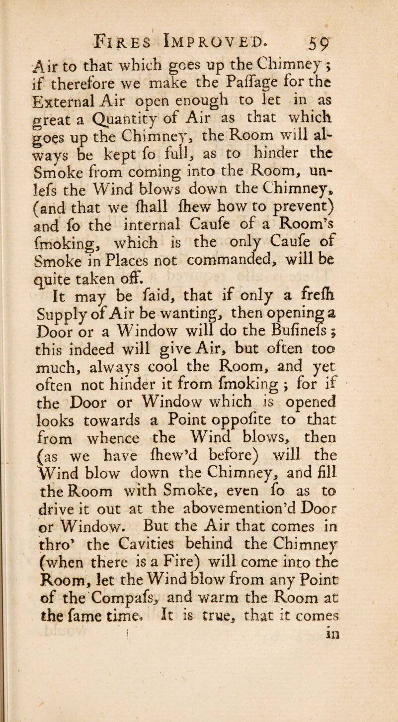 Air to that which goes up the Chimney ; if therefore we make the Paffage for the External Air open enough to let in as Meat a Quantity of Air as that which goes up the Chimney, the Room will al¬ ways be kept fo full, as to hinder the Smoke from coming into the Room, un- lefs the Wind blows down the Chimney* (and that we fhall {hew how to prevent) and fo the internal Caufe of a Room’s fmoking, which is the only Caufe of Smoke in Places not commanded, will be quite taken off. It may be faid, that if only a frefb Supply of Air be wanting, then opening a Door or a Window will do the Bufinefs * this indeed will give Air, but often too much, always cool the Room, and yet often not hinder it from fmoking ; for if the Door or Window which is opened looks towards a Point oppofite to that from whence the Wind blows, then (as we have fhew’d before) will the Wind blow down the Chimney, and fill the Room with Smoke, even fo as to drive it out at the abovemention’d Door or Window* But the Air that comes in thro’ the Cavities behind the Chimney (when there is a Fire) will come into the Room, let the Wind blow from any Point of the Compafs, and warm the Room at the fame time* It is true, that it comes * ’ in