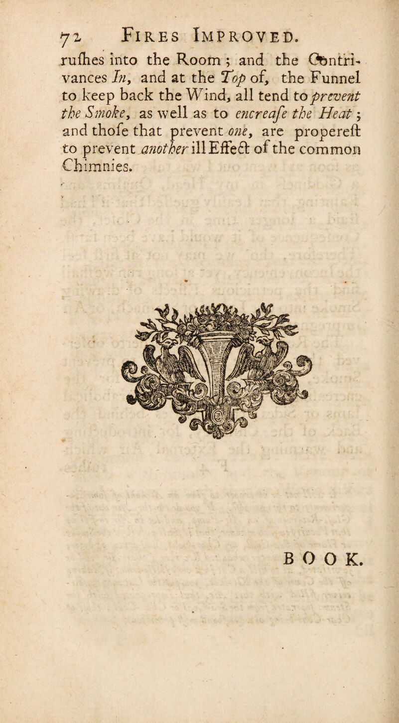 rufhes into the Room ; and the Contri¬ vances In, and at the Top of, the Funnel to keep back the Wind* all tend to prevent the Smoke, as well as to encreafe the Heat j and thofe that prevent one, are propereft to prevent another ill Effeft of the common Chimnies, BOOK.