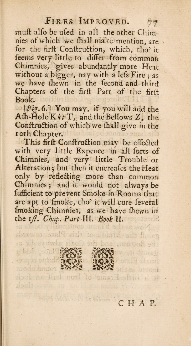 mu ft alfo be ufed in all the other Chirm nies of which we fhall make mention, are for the firft Conftru&amp;ion, which, tho’ it feems very little to differ from common Chimnies, gives abundantly more Heat without a bigger, nay with a lefs Fire ; as we have fhewn in the lecotid and third Chapters of the firft Part of the firft Book* [Fig. 6.] You may, if you will add the Afti-Hole K£^T, and the Bellows Z, the Conftm&amp;ion of which we fhall give in the 1 oth Chapter* This firft Conftru&amp;ion may be effefted with very little Expence in all forts of Chimnies, and very little Trouble or Alteration; but then it encreafes the Heat only by refle&amp;ing more than common Chimnies; and it would not always be fufficient to prevent Smoke in Rooms that are apt to fmoke, tho’ it will cure feveral fmoking Chimnies, as we have fhewn in the 1(i. Chap. Part III. Book If C H A P.