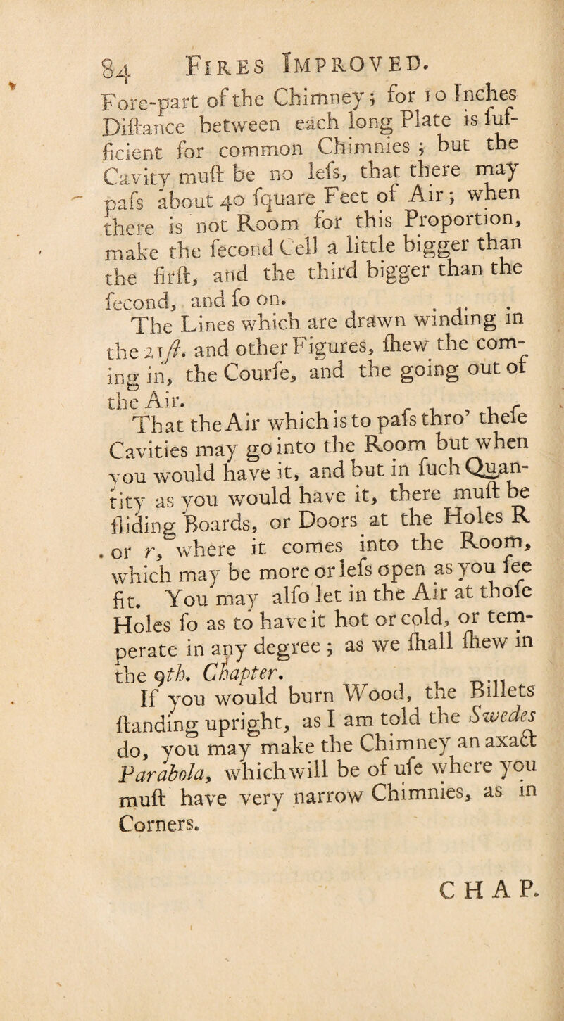 Fore-part of the Chimney; for 10 IncJ}es Diftance between each long Plate is luf- ficient for common Chimnies ; but the Cavity muft be no leis, that there may - pafs about40 fquare Feet of Air; when there is not Room for this Proportion, make the lecond Cell a little bigger than the firft, and the third bigger than the fecond, and fo on. . The Lines which are drawn winding in the 21 ft. and other Figures, Ihew the com¬ ing in, the Courfe, and the going out ot the Air. , r That the Air which is to pafs thro thele Cavities may so into the Room but when you would have it, and but in fuch Quan¬ tity as you would have it, there muft be Hiding Boards, or Doors at the Holes R . or r, where it comes into the Room, which may be more or lefs open as you fee fit. You may alfo let in the Air at thole Holes fo as to have it hot or cold, or tem¬ perate in any degree ; as we lhall drew in the 9th. Chapter. If you would burn Wood, tne Billets {landing upright, as I am told the Swedes do, you may make the Chimney anaxaci Parabola, which will be of ufe where you muft have very narrow Chimnies, as in Corners. CHAP. I