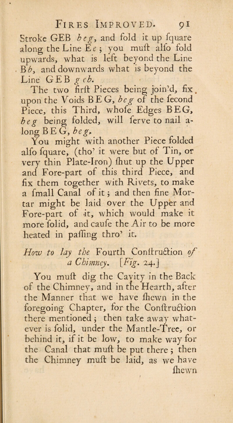 Stroke GEB beg, and fold it up fquare along the Line E e ; you mull alfo fold upwards, what is left beyond the Line Bb, and downwards what is beyond the Line G E B g eb. y The two firft Pieces being join’d, fix, upon the Voids BEG, beg of the fecond Piece, this Third, whofe Edges BEG, beg being folded, will ferve to nail a- long B E G, begP You might with another Piece folded alfo fquare, (tho’ it were but of Tin, or very thin Plate-Iron) Ihut up the Upper and Fore-part of this third Piece, and fix them together with Rivets, to make a fmall Canal of it; and then fine Mor¬ tar might be laid over the Upper and Fore-part of it, which would make it more folid, and caufe the Air to be more heated in palling thro’ it* How to lay the Fourth Conliru&amp;ion of a Chimney. [Fig- 24.] You mull dig the Cavity in the Back of the Chimney, and in tire Hearth, after the Manner that we have fhewn in the foregoing Chapter, lor the ConftruCcion there mentioned ; then take away what¬ ever is folid, under the Mantle-Tree, or behind it, if it be low, to make way for the Canal that mull be put there ; then the Chimney mull be laid, as we have fhewn