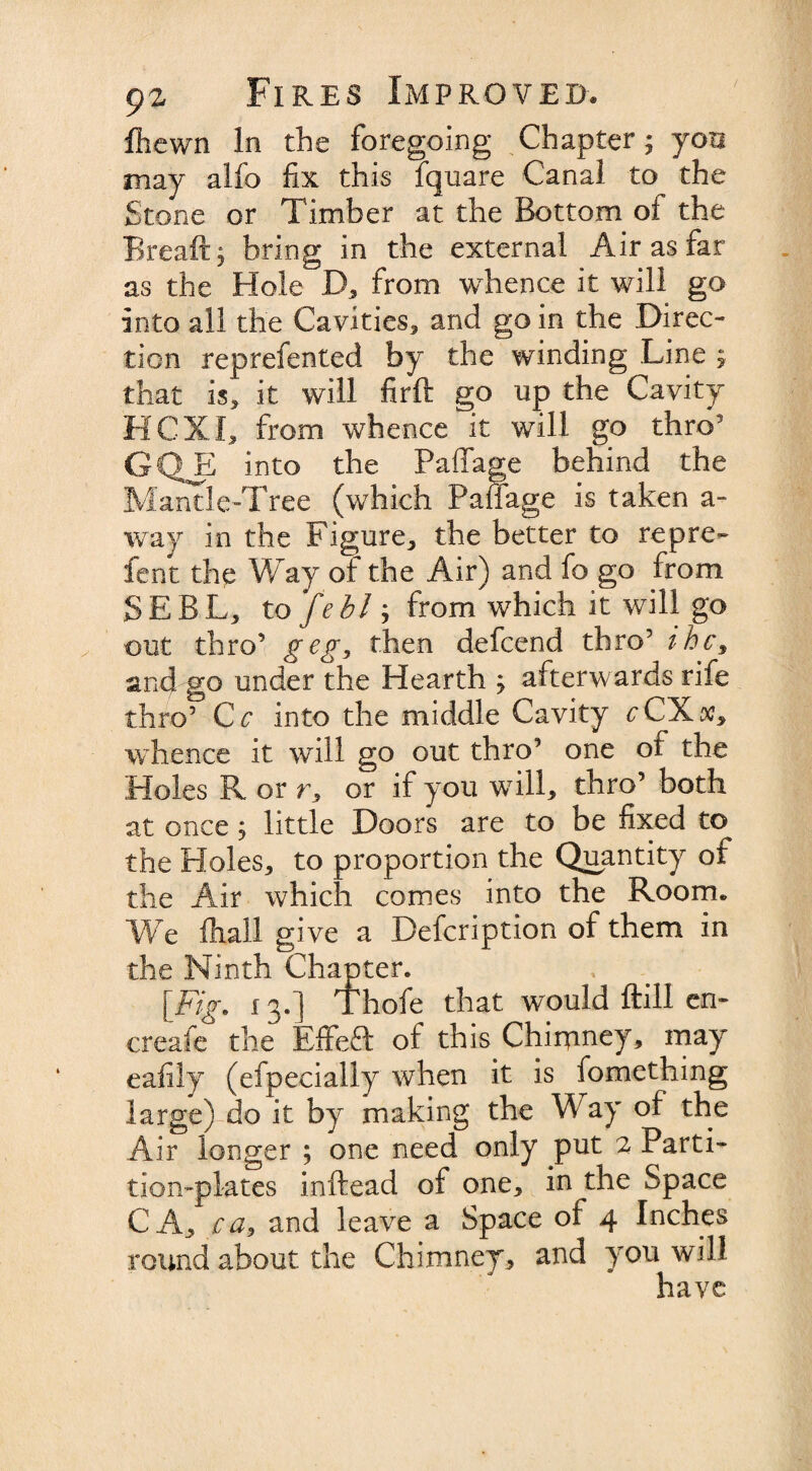 / fhewn In the foregoing Chapter; you may alfo fix this fquare Canal to the Stone or Timber at the Bottom of the Breaftj bring in the external Air as far as the Hole D, from whence it will go into all the Cavities, and go in the Direc¬ tion reprefented by the winding Line ; that is, it will firft go up the Cavity HCXI, from whence it will go thro3 GQE into the Paffage behind the Mantle-Tree (which Paffage is taken a- way in the Figure, the better to repre- fent the Way of the Air) and fo go from SEBL, to feblj from which it will go out thro’ g eg, then defeend thro5 ihc$ and go under the Hearth , afterwards rife thro5 C c into the middle Cavity cCXsc, whence it will go out thro’ one of the Holes R or r, or if you will, thro’ both at once; little Doors are to be fixed to the Holes, to proportion the Quantity of the Air which comes into the Room, We fhall give a Defcription of them in the Ninth Chapter. , # [Fig, 13.] Thofe that would ftill en- creafe the Effeft of this Chimney, may eafily (efpecially when it is fomething large) do it by making the Way of the Air longer ; one need only put 2 Parti¬ tion-plates inftead of one, in the Space CA, ca, and leave a Space of 4 Inches round about the Chimney, and you will have