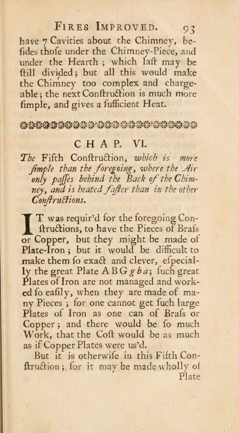 have 7 Cavities about the Chimney, be- lides thofe under the Chimney-Piece, and under the Hearth ; which laft may be ftill divided; but all this would make the Chimney too complex and charge¬ able ; the next Conftruftion is much more fimple, and gives a fufficient Heat. CHAR VI fThe Fifth Conftruftion, which is more Jimple than the foregoing, where the Air only pajjes behind the Back of the Chim¬ ney, and is heated fafter than in the other Conftruttions. IT was requir’d for the foregoing Con- lfruftions, to have the Pieces or Brafs or Copper, but they might be made o! Plate-Iron ; but it would be difficult to make them fo exafl: and clever, efpecial- ly the great Plate ABG^^; fuch great Plates of Iron are not managed and work¬ ed fo eafily, when they are made of ma¬ ny Pieces ; for one cannot get fuch large Plates of Iron as one can of Brafs or Copper ; and there would be fo much Work, that the Coft would be as much as if Copper Plates were us’d. But it is otherwife in this Fifth Con¬ fer uftion ; for it maybe made wholly of Plate