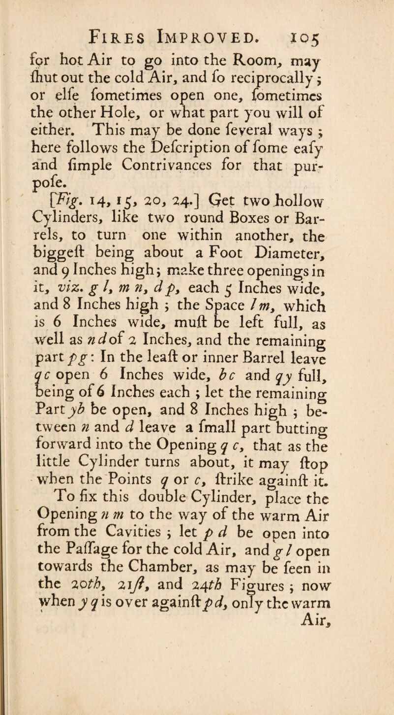 fpr hot Air to go into the Room, may ftiut out the cold Air, and fo reciprocally $ or elfe fometimes open one, fometimcs the other Hole, or what part you will of either. This may be done feveral ways ; here follows the Defcription of fome eafy and fimple Contrivances for that pur- pofe. [Fig. 14,15, 20, 24.] Get two Follow Cylinders, like two round Boxes or Bar¬ rels, to turn one within another, the biggeft being about a Foot Diameter, and 9 Inches high; make three openings in it, viz. g /, m n, d p, each 5 Inches wide, and 8 Inches high •&gt; the Space / m, which is 6 Inches wide, muff be left full, as well as ndof 2 Inches, and the remaining part pg: In the leaft or inner Barrel leave qc open 6 Inches wide, be and qy full, being of 6 Inches each ; let the remaining Part be open, and 8 Inches high ; be¬ tween n and d leave a fmall part butting forward into the Opening q c&gt; that as the little Cylinder turns about, it may flop when the Points q or c, ftrike againft it. To fix th is double Cylinder, place the Opening n m to the way of the warm Air from the Cavities ; let p d be open into the Pafifage for the cold Air, and gl open towards the Chamber, as may be feen in the 20th9 2iy?, and 24th Figures ; now when yq is over again ftpd, only the warm Air.,