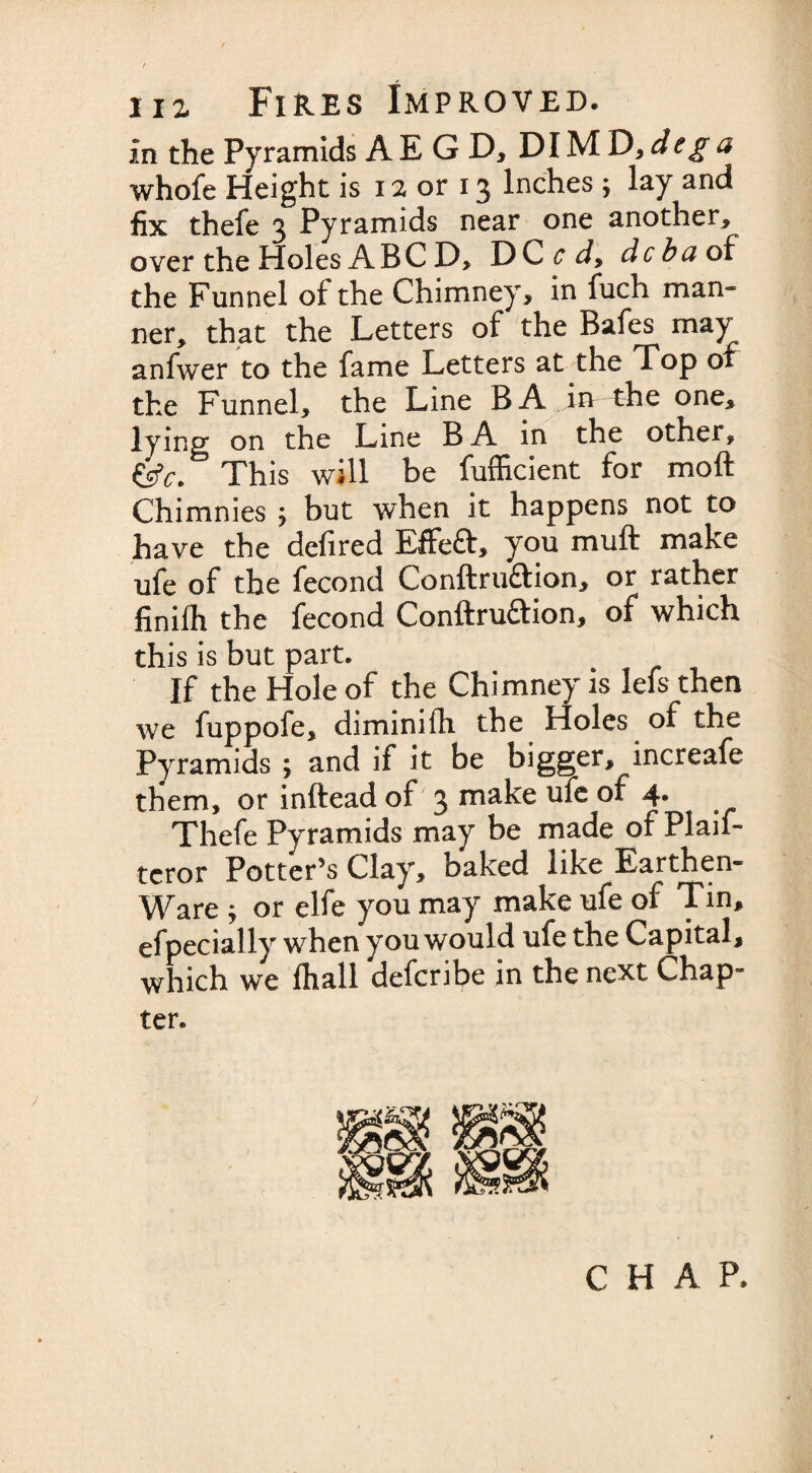 in the Pyramids AEGD, DIM D, deg a whofe Height is 12 or 13 Inches ; lay and fix thefe 3 Pyramids near one another, over the Holes ABC D, DC c d9 dcba of the Funnel of the Chimney, in fuch man¬ ner, that the Letters of the Bafes may anfwer to the fame Letters at the Top or the Funnel, the Line BA in rhe one* lying on the Line BA in the other, {iff. This will be fufficient for moft Chimnies ; but when it happens not to have the defired Effeft, you muft make ufe of the fecond Conftru£tion, or rather finifh the fecond Conftruaion, of which this is but part. If the Hole of the Chimney is lefs then we fuppofe, diminish the Holes of the Pyramids ; and if it be bigger, increafe them, or inftead of 3 make ufe of 4. Thefe Pyramids may be made of Plaif- tcror Potter’s Clay, baked like Earthen- Ware ; or elfe you may make ufe of Tin, efpecially when you would ufe the Capital, which we fhall defcnbe in the next Chap* ter. CHAP.
