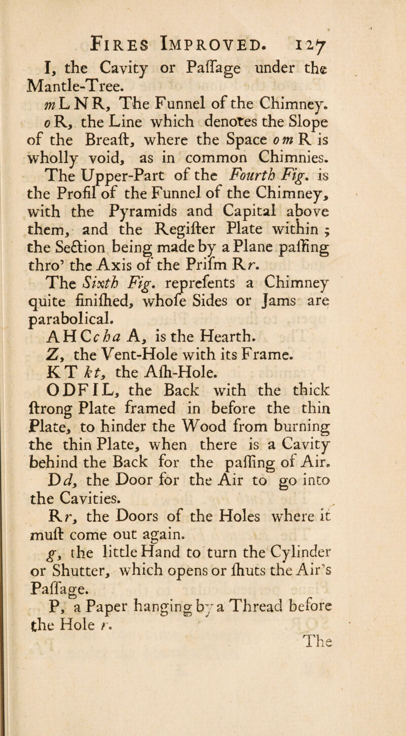 I, the Cavity or Paffage under the Mantle-Tree. ^LNR, The Funnel of the Chimney. 0 R, the Line which denotes the Slope of the Breaft, where the Space om R is wholly void, as in common Chimnies. The Upper-Part of the Fourth Fig. is the Profil of the Funnel of the Chimney, with the Pyramids and Capital above them, and the Regifter Plate within ; the Section being made by a Plane parting thro’ the Axis of the Prifm Rr. The Sixth Fig. reprefents a Chimney quite finilhed, whofe Sides or Jams are parabolical. AH Cc ha A, is the Hearth. Z, the Vent-Hole with its Frame. KT the Alh-Hole. ODFIL, the Back with the thick ftrong Plate framed in before the thin Plate, to hinder the Wood from burning the thin Plate, when there is a Cavity behind the Back for the parting of Air. Dd, the Door for the Air to go into the Cavities. Rr, the Doors of the Holes where it muft come out again. gy the little Hand to turn the Cylinder or Shutter, which opens or fliuts the Air's Paffage. P, a Paper hanging by a Thread before the Hole r. The