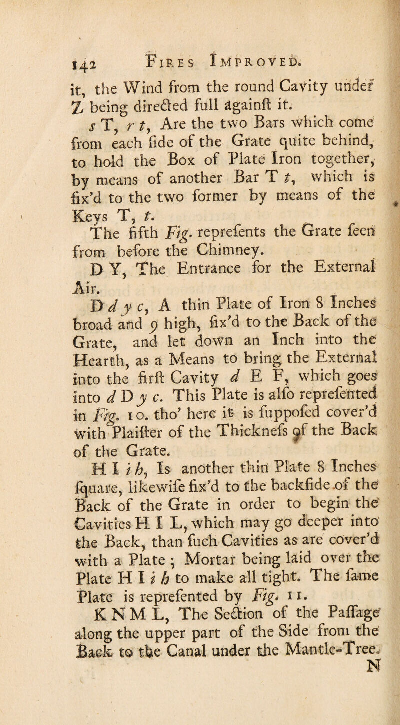 »42 it, the Wind from the round Cavity under x being dire&amp;ed full dgainft it. s T r t, Are the two Bars which come from each fide of the Grate quite behind, to hold the Box of Plate Iron together, by means of another Bar X t, which is fix’d to the two former by means of the Keys T, t. The fifth Fig. reprefents the Grate feen from before the Chimney. D Y, The Entrance for the External Air. D d y c, A thin Plate of Iron 8 Inches broad and p high, fix’d to the Back of the Grate, and let down an Inch into the Hearth, as a Means to bring the External into the firft Cavity d E F, which goes into d D y c. This Plate is alfo reprefettted in Fig. io. tho’ here it is fuppofed cover’d with Plaifter of the Thicknefs jf the Back of the Grate. HI ih, Is another thin Plate 8 Inches fquare, likewife fix’d to the backfidc of the Back of the Grate in order to begin the Cavities H I L, which may go deeper into' the Back, than fuch Cavities as are cover’d with a Plate ; Mortar being laid over the Plate H I i h to make all tight. The fame Plate is reprefented by Fig. 11. K N M L, The Seftion of the Paffage' along the upper part of the Side from the Back to the Canal under the Mantle-Tree. N