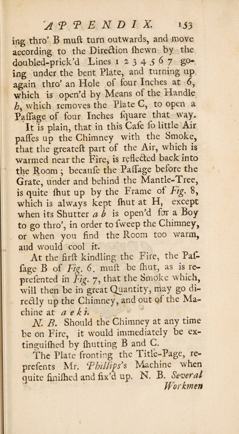 mg thro’ B muft turn outwards, and move according to the Direction fhewn by the doubled-prick’d Lines 1234567 go¬ ing under the bent Plate, and turning up again thro* an Hole of four Inches at 6, which is open’d by Means of the Handle h, which removes the Plate C, to open a PalTage of four Inches fquare that way. It is plain, that in this Cafe fo little Air paffes up the Chimney with the Smoke, that the greateft part of the Air, which is warmed near the Fire, is reflected back into the Room ; becaufe the PalTage before the Grate, under and behind the Mantle-Tree, is quite fhut up by the Frame of Fig. 8, which is always kept fhut at H, except when its Shutter a b is open’d for a Boy to go thro’, in order to fweep the Chimney, or when you find the Room too warm, and would cool it. At the firft kindling the Fire, the PaC* fage B of Fig. 6. muft be four, as is re- prefented in Fig. 7 5 that the Smoke which, will then be in great Quantity, may go di¬ rectly up the Chimney, and out of the Ma¬ chine at a e kt. K B. Should the Chimney at any time be on Fire, it would immediately be ex¬ tin gui Hied by fhutting B and C. The Plate fronting the Title-Page, re- prefents Mr. ‘Phillips9s Machine when quite ffpifhed and fix’d up, N. B. Several Workmen