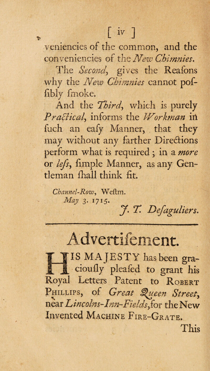 veniencies of the common, and the conveniencies of the New Chimnies. The Second, gives the Reafons why the New Chimnies cannot pof- fibly fmoke. And the 'Third, which is purely Practical, informs the Workman irt fuch an eafy Manner, that they may without any farther Directions perform what is required; in a more or lefs, fimple Manner, as any Gen¬ tleman (hall think fit. Channel-Row, Weftm. May 3. 1715. J. T. Defaguliers. Advertifement. HIS MAJESTY has been gra- cioufly pleafed to grant his Royal Letters Patent to Robert Phillips, of Great £&gt;ueen Street, near Lincolns-Inn-Fieldsfior the New Invented Machine Fire-Grate. This