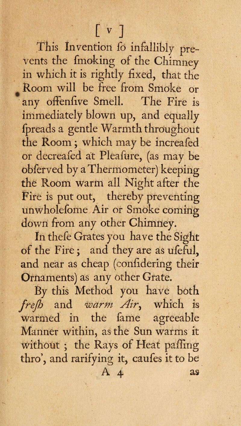 This Invention fo infallibly pre¬ vents the fmoking of the Chimney in which it is rightly fixed, that the # Room will be free from Smoke or any offenfive Smell. The Fire is immediately blown up, and equally lpreads a gentle Warmth throughout the Room; which may be increafed or deerealed at Pleafure, (as may be obferved by a Thermometer) keeping the Room warm all Night after the o Fire is put out, thereby preventing unwholelbme Air or Smoke coming down from any other Chimney. In thefe Grates you have the Sight of the Fire; and they are as uleful, and near as cheap (confidering their Ornaments) as any other Grate. By this Method you have both frejh and warm Air^ which is warmed in the fame agreeable Manner within, as the Sun warms it without ; the Rays of Heat palling thro’, and rarifying it, caufes it to be A 4 as