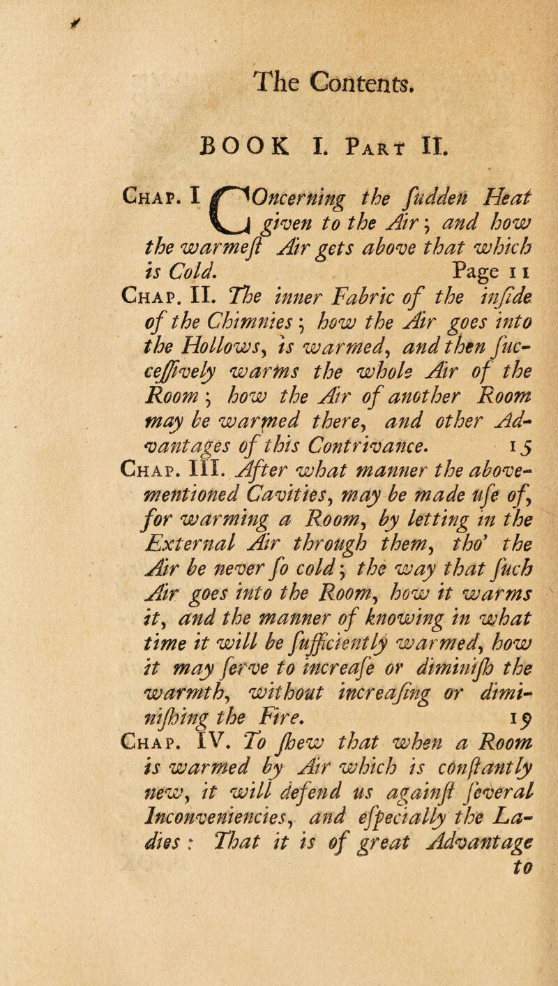 BOOK I. Part II. Chap. I Oncerning the fudden Heat given to the Air; and how the warmeft Air gets above that which is Cold. Page 11 Chap. II. The inner Fabric of the infide of the Chmnies ; how the Air goes into the Hollows, is warmed, and then fuc- ceffively warms the whole Air of the Room ; how the Air of another Room may be warpied there, and other Ad¬ vantages of this Contrivance. 15 Chap. III. After what manner the above- mentioned Cavities, may be made ufe of for warming a Room, by letting in the External Air through them, thoy the Air be never fo cold; the way that fuch Air goes into the Room, how it warms it, and the manner of knowing in what time it will be fufficiently warmed, how it may ferve to increafe or diminifb the warmth, without increafmg or dimi¬ niping the Fire. 1^ Chap. IV. To pew that when a Room is warmed by Air which is conflantly neWy it will defend us againfl feveral Inconveniencies, and epecially the La¬ dies : That it is of great Advantage to